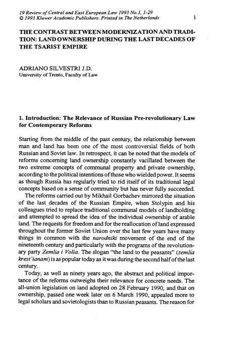 handle is hein.journals/rsl19 and id is 15 raw text is: 19 Review of Central and East European Law 1993 No. 1, 1-29
Q 1993 Kluwer Academic Publishers. Printed in The Netherlands  1
THE CONTRAST BETWEENMODERNIZATION AND TRADI-
TION: LAND OWNERSHIP DURING THE LAST DECADES OF
THE TSARIST EMPIRE
ADRIANO SILVESTRI J.D.
University of Trento, Faculty of Law
1. Introduction: The Relevance of Russian Pre-revolutionary Law
for Contemporary Reforms
Starting from the middle of the past century, the relationship between
man and land has been one of the most controversial fields of both
Russian and Soviet law. In retrospect, it can be noted that the models of
reforms concerning land ownership constantly vacillated between the
two extreme concepts of communal property and private ownership,
according to the political intentions of those who wielded power. It seems
as though Russia has regularly tried to rid itself of its traditional legal
concepts based on a sense of community but has never fully succeeded.
The reforms carried out by Mikhail Gorbachev mirrored the situation
of the last decades of the Russian Empire, when Stolypin and his
colleagues tried to replace traditional communal models of landholding
and attempted to spread the idea of the individual ownership of arable
land. The requests for freedom and for the reallocation of land expressed
throughout the former Soviet Union over the last few years have many
things in common with the narodniki movement of the end of the
nineteenth century and particularly with the programs of the revolution-
ary party Zemlia i Volia. The slogan the land to the peasants (zemlia
krest'ianam) is as popular today as it was during the second half of the last
century.
Today, as well as ninety years ago, the abstract and political impor-
tance of the reforms outweighs their relevance for concrete needs. The
all-union legislation on land adopted on 28 February 1990, and that on
ownership, passed one week later on 6 March 1990, appealed more to
legal scholars and sovietologists than to Russian peasants. The reason for


