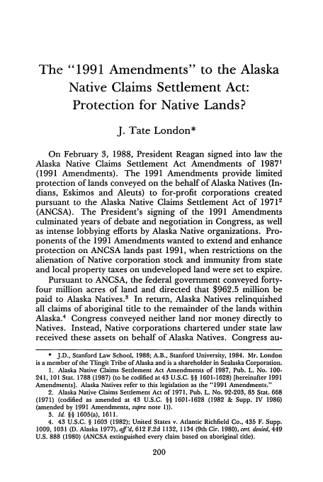 handle is hein.journals/staev8 and id is 204 raw text is: The 1991 Amendments to the Alaska
Native Claims Settlement Act:
Protection for Native Lands?
J. Tate London*
On February 3, 1988, President Reagan signed into law the
Alaska Native Claims Settlement Act Amendments of 1987'
(1991 Amendments). The 1991 Amendments provide limited
protection of lands conveyed on the behalf of Alaska Natives (In-
dians, Eskimos and Aleuts) to for-profit corporations created
pursuant to the Alaska Native Claims Settlement Act of 19712
(ANCSA). The President's signing of the 1991 Amendments
culminated years of debate and negotiation in Congress, as well
as intense lobbying efforts by Alaska Native organizations. Pro-
ponents of the 1991 Amendments wanted to extend and enhance
protection on ANCSA lands past 1991, when restrictions on the
alienation of Native corporation stock and immunity from state
and local property taxes on undeveloped land were set to expire.
Pursuant to ANCSA, the federal government conveyed forty-
four million acres of land and directed that $962.5 million be
paid to Alaska Natives.3 In return, Alaska Natives relinquished
all claims of aboriginal title to the remainder of the lands within
Alaska.4 Congress conveyed neither land nor money directly to
Natives. Instead, Native corporations chartered under state law
received these assets on behalf of Alaska Natives. Congress au-
* J.D., Stanford Law School, 1988; A.B., Stanford University, 1984. Mr. London
is a member of the Tlingit Tribe of Alaska and is a shareholder in Sealaska Corporation.
1. Alaska Native Claims Settlement Act Amendments of 1987, Pub. L. No. 100-
241, 101 Stat. 1788 (1987) (to be codified at 43 U.S.C. §§ 1601-1628) [hereinafter 1991
Amendments]. Alaska Natives refer to this legislation as the 1991 Amendments.
2. Alaska Native Claims Settlement Act of 1971, Pub. L. No. 92-203, 85 Stat. 668
(1971) (codified as amended at 43 U.S.C. §§ 1601-1628 (1982 & Supp. IV 1986)
(amended by 1991 Amendments, supra note 1)).
3. Id. §§ 1605(a), 1611.
4. 43 U.S.C. § 1603 (1982); United States v. Atlantic Richfield Co., 435 F. Supp.
1009, 1031 (D. Alaska 1977), aff'd, 612 F.2d 1132, 1134 (9th Cir. 1980), cert. denied, 449
U.S. 888 (1980) (ANCSA extinguished every claim based on aboriginal title).
200


