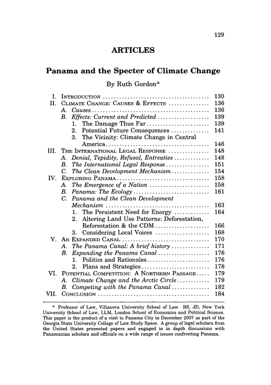 handle is hein.journals/unmialr41 and id is 133 raw text is: 129

ARTICLES
Panama and the Specter of Climate Change
By Ruth Gordon*
1. INTRODUCTION .........................................130
11. CLIMATE CHANGE: CAUSES & EFFECTS .................136
A. Causes...................................... 136
B. Effects: Current and Predicted................. 139
1. The Damage Thus Far .................... 139
2. Potential Future Consequences ............. 141
3. The Vicinity: Climate Change in Central
America ................................. 146
III. THE INTERNATIONAL LEGAL RESPONSE .................148
A. Denial, Tepidity, Refusal, Entreaties ............ 148
B. The International Legal Response.............. 151
C. The Clean Development Mechanism ............. 154
IV. EXPLORING PANAMA ....................................158
A. The Emergence of a Nation ................... 158
B. Panama: The Ecology ........................ 161
C. Panama and the Clean Development
Mechanism ................................. 163
1. The Persistent Need for Energy............ 164
2. Altering Land Use Patterns: Deforestation,
Reforestation & the CDM ................. 166
3. Considering Local Voices.................. 168
V. AN~ EXPANDED CANAL ..................................170
A. The Panama Canal: A brief history ............. 171
B. Expanding the Panama Canal................. 176
1. Politics and Rationales.................... 176
2. Plans and Strategies...................... 178
VI. POTENTIAL COMPETITION: A NORTHERN PASSAGE .......179
A. Climate Change and the Arctic Circle ........... 179
B. Competing with the Panama Canal ............. 182
VII. CONCLUSION ...........................................184
* Professor of Law, Villanova University School of Law. BS, JD, New York
University School of Law, LLM, London School of Economics and Political Science.
This paper is the product of a visit to Panama City in December 2007 as part of the
Georgia State University College of Law Study Space. A group of legal scholars from
the United States presented papers and engaged in in depth discussions with
Panamanian scholars and officials on a wide range of issues confronting Panama.


