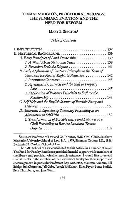 handle is hein.journals/waynlr46 and id is 147 raw text is: TENANTS' RIGHTS, PROCEDURAL WRONGS:
THE SUMMARY EVICTION AND THE
NEED FOR REFORM
MARY B. SPEcTOR
Table of Contents
I. INTRODUCTION  .................................. 137
II. HISTORICAL BACKGROUND ........................ 139
A. Early Principles ofLand Ownership ................ 139
1. A Word About Status and Seisin ................ 139
2. Possession Ends the Dispute .................... 141
B. Early Application of Contract Principles to the Term of
Years and the Parties'Rights to Possession ........... 142
1. Investment Contracts ........................ 143
2. Agricultural Contracts and the Shift to Property
Law  .................................... 147
3. Application of Property Principles to Enforce the
Relationship  .............................. 149
C. Self-Help and the English Statutes ofForcible Entry and
Detainer  ................................... 150
D. American Adaptation of Summary Proceeding as an
Alternative to Self-Help ........................ 152
1. Transformation ofForcible Entry and Detainer t6 a
Civil Proceeding to Resolve Landlord-Tenant
D isputes  ................................. 152
lAssistant Professor of Law and Co-Director, SMU Civil Clinic, Southern
Methodist University School of Law. B.A., 1979, Simmons College; J.D., 1986,
Benjamin N. Cardozo School of Law.
The SMU School of Law contributed to this Article in a number of ways.
The Fund for Faculty Excellence provided financial support while members of
the library staff provided valuable research assistance. I would like to extend
special thanks to the members of the Law School faculty for their support and
encouragement, in particular Professors Roy Anderson, Maureen Armour, Bill
Bridge, Julie Forrester, Jeff Gaba, Joseph McKnight, Ellen Pryor, Susan Scafidi,
Beth Thornburg, and Jane Winn.


