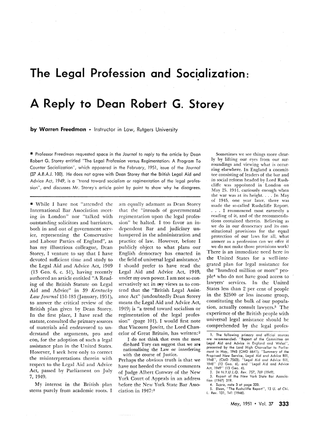 handle is hein.journals/abaj37 and id is 347 raw text is: The Legal Profession and Socialization:
A Reply to Dean Robert G. Storey
by Warren Freedman  Instructor in Law, Rutgers University

n Professor Freedman requested space in the Journal to reply to the article by Dean
Robert G. Storey entitled The Legal Profession versus Regimentation: A Program To
Counter Socialization, which appeared in the February, 1951, issue of the Journal
(37 A.B.A.J. 100). He does not agree with Dean Storey that the British Legal Aid and
Advice Act, 1949, is a trend toward socialism or regimentation of the legal profes-
sion, and discusses Mr. Storey s article point by point to show why he disagrees.

n While I have not attended the
International Bar Association mneet-
ing in London nor talked with
outstanding solicitors and barristers,
both in and out of government serv-
ice, representing the Conservative
and Labour Parties of England, as
has my illustrious colleague, Dean
Storey, I venture to say that I have
devoted sufficient time and study to
the Legal Aid and Advice Act, 1949
(13 Geo. 6, c. 51), having recently
authored an article entitled A Read-
ing of the British Statute on Legal
Aid and Advice in 39 Kentucky
Law Journal 151-183 (January, 195 ]),
to answer the critical review of the
British plan given by Dean Storey.
In the first place, I have read the
statute, consulted the primary sources
of materials an-d endeavored to un-
derstand the arguments, pro and
con, for the adoption of such a legal
assistance plan in the United States.
However, I seek here only to correct
the misinterpretations therein with
respect to the Legal Aid and Advice
Act, passed by Parliament on July
7, 1949.
My interest in the British plan
stems purely from academic roots. I

am equally adamant as Dean Storey
that the inroads of governmental
regimentation upon the legal profes-
sion be halted. I too favor an in-
dependent Bar and judiciary un-
hampered in the administration and
practice of law. However, before I
publicly object to what plans our
English democracy has enacted in
the field of universal legal assistance,'
I should prefer to have read the
Legal Aid and Advice Act, 1949,
under my own power. I am not so con-
servatively set in my views as to con-
tend that the British Legal Assist-
ance Act (undoubtedly Dean Storey
means the Legal Aid and Advice Act,
1949) is a trend toward socialism or
regimentation of the legal profes-
sion (page 101). I would first note
that Viscount Jowitt, the Lord Chan-
celor of Great Britain, has written:2
I do not think that even the most
die-hard Tory can suggest that we are
nationalising the Law or interfering
with the course of Justice.
Perhaps the obvious truth is that we
have not heeded the sound comments
of Judge Albert Conway of the New
York Court of Appeals in an address
before the New York State Bar Asso-
ciation in 1947:3

Sometimes we see things more clear-
ly by lifting our eyes from our sur-
roundings and viewing what is occur-
ring elsewhere. In England a commit-
tee consisting of leaders of the bar and
in social reform headed by Lord Rush-
cliffe was appointed in London on
May 25, 1944, curiously enough when
the war was at its height .... In May
of 1945, one year later, there was
made the so-called Rushcliffe Report.
I recommend most earnestly a
reading of it, and of the recommenda-
tions contained therein. Believing as
we do in our democracy and its con-
stitutional provisions for the equal
protection of our laws for all, what
answer as a profession can we offer if
we do not make those provisions work?
There is an immediate need here in
the United     States for a well-inte-
grated plan for legal assistance for
the hundred million or more peo-
ple4 who do not have good access to
lawyers' services.     In   the  United
States less than 2 per cent of people
in the $2500 or less income group,
constituting the bulk of bur popula-
tion, actually consult lawyers.' The
experience of the British people with
universal legal assistance should be
comprehended by the legal profes-
1. The following primary and official sources
are recommended: Report of the Committee on
Legal Aid and Advice in England and Wales'',
presented by the Lord High Chancellor to Parlia-
ment in May, 1945 (CMD 6641); Summary of the
Proposed New Service, Legal Aid and Advice Bill,
1948, (CMD 7563); ''Legal Aid and Advice Bill,
1948 (12 Geo. 6); and Legal Aid and Advice
Act, 1949 (13 Geo. 6).
2. 24 N.Y.U.L.Q. Rev. 757, 769 l1949).
3. Report of the New York State Bar Associa-
tion  (1947)  319.
4. Supra, note 3 at page 320.
5, Elson, The Rushcliffe Report, 13 U. of Chi.
L. Rev. 131, 141 (1946).

May, 1951 - Vol. 37 333


