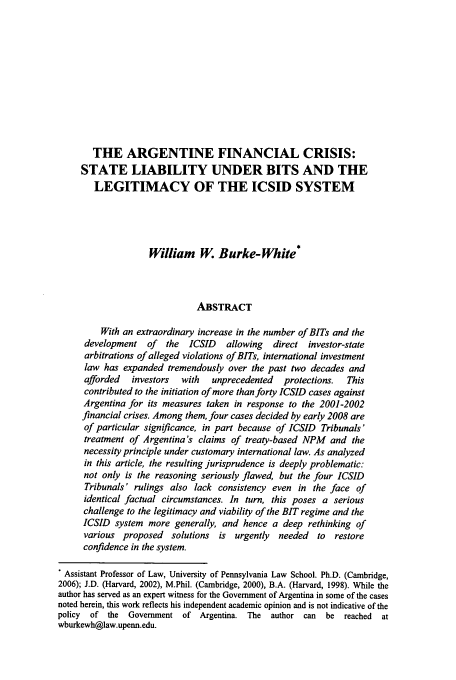 handle is hein.journals/aihlp3 and id is 201 raw text is: THE ARGENTINE FINANCIAL CRISIS:
STATE LIABILITY UNDER BITS AND THE
LEGITIMACY OF THE ICSID SYSTEM
William W. Burke-White*
ABSTRACT
With an extraordinary increase in the number of BITs and the
development of    the  ICSID   allowing  direct investor-state
arbitrations of alleged violations of BITs, international investment
law has expanded tremendously over the past two decades and
afforded  investors  with   unprecedented  protections.  This
contributed to the initiation of more than forty ICSID cases against
Argentina for its measures taken in response to the 2001-2002
financial crises. Among them, four cases decided by early 2008 are
of particular significance, in part because of ICSID Tribunals'
treatment of Argentina's claims of treaty-based NPM and the
necessity principle under customary international law. As analyzed
in this article, the resulting jurisprudence is deeply problematic:
not only is the reasoning seriously flawed, but the four ICSID
Tribunals' rulings also lack consistency even in the face of
identical factual circumstances. In turn, this poses a serious
challenge to the legitimacy and viability of the BIT regime and the
ICSID system more generally, and hence a deep rethinking of
various proposed   solutions  is urgently  needed  to  restore
confidence in the system.
* Assistant Professor of Law, University of Pennsylvania Law School. Ph.D. (Cambridge,
2006); J.D. (Harvard, 2002), M.Phil. (Cambridge, 2000), B.A. (Harvard, 1998). While the
author has served as an expert witness for the Government of Argentina in some of the cases
noted herein, this work reflects his independent academic opinion and is not indicative of the
policy  of the Government of Argentina. The author can    be  reached  at
wburkewh@law.upenn.edu.


