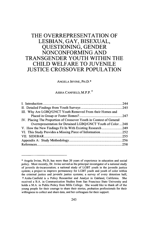 handle is hein.journals/ajgsp24 and id is 253 raw text is: 








      THE OVERREPRESENTATION OF
          LESBIAN, GAY, BISEXUAL,
            QUESTIONING, GENDER
            NONCONFORMING AND
  TRANSGENDER YOUTH WITHIN THE
       CHILD WELFARE TO JUVENILE
   JUSTICE CROSSOVER POPULATION


                     ANGELA IRVINE, PH.D.*


                     AISHA CANFIELD, M.P.P. t


I. Introduction  ........................................................................................... 244
II. Detailed  Findings from  Youth  Surveys ............................................... 245
III. Why Are LGBQ/GNCT Youth Removed From their Homes and
      Placed in  Group  or Foster Hom es? ................................................. 247
IV. Placing The Proportion of Crossover Youth in Context of General
      Overrepresentation for Detained LGBQ/GNCT Youth of Color ... 248
V. How the New Findings Fit In With Existing Research ....................... 249
VI. This Study Provides a Missing Piece of Information ......................... 252
V II.  SID EB A R   .......................................................................................... 255
Appendix A : Study  M ethodology ............................................................. 256
R eferences .................................................................................................. 25 8



* Angela Irvine, Ph.D, has more than 20 years of experience in education and social
policy. Most recently, Dr. Irvine served as the principal investigator of a national study
of juvenile de-incarceration; a national study of LGBT youth in the juvenile justice
system; a project to improve permanency for LGBT youth and youth of color within
the criminal justice and juvenile justice systems; a survey of every detention hall,
t Aisha Canfield is a Policy Researcher and Analyst in Oakland, California. She
received a B.A. in Communication Studies from San Francisco State University and
holds a M.A. in Public Policy from Mills College. She would like to thank all of the
young people for their courage to share their stories, probation professionals for their
willingness to collect and share data, and her colleagues for their support.


