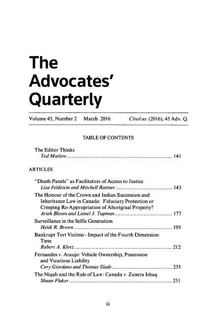 handle is hein.journals/aqrty45 and id is 147 raw text is: 










The


Advocates'


Quarterly


Volume 45, Number 2 March 2016       Cited as: (2016), 45 Adv. Q.


                    TABLE OF CONTENTS

  The Editor Thinks
    Ted Matlow      ............................... ...... 141

ARTICLES

  Death Panels as Facilitators of Access to Justice
    Lisa Feldstein and Mitchell Rattner  ....................1 43
  The Honour of the Crown and Indian Succession and
    Inheritance Law in Canada: Fiduciary Protection or
    Creeping Re-Appropriation of Aboriginal Property?
    Arieh Bloom and Lionel J. Tupman...............  .....1 77
  Surveillance in the Selfie Generation
    Heidi R. Brown  .................................. 195
  Bankrupt Tort Victims - Impact of the Fourth Dimension:
    Time
    Robert A. Klotz.........................        ......... 212
  Fernandes v. Araujo: Vehicle Ownership, Possession
    and Vicarious Liability
    Cory Giordano and Thomas Slade.........        ............ 235
  The Niqab and the Rule of Law: Canada v. Zunera Ishaq
    Shaun Fluker    ............................. ....... 251


iii


