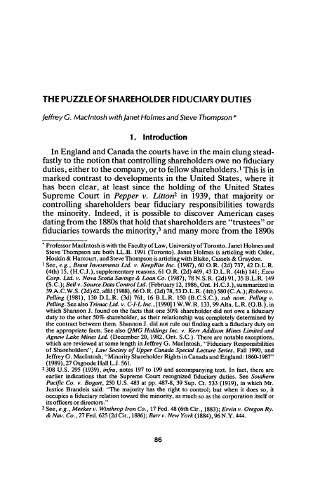handle is hein.journals/canadbus19 and id is 114 raw text is: THE PUZZLE OF SHAREHOLDER FIDUCIARY DUTIES
Jeffrey G. Macintosh with Janet Holmes and Steve Thompson *
1. Introduction
In England and Canada the courts have in the main clung stead-
fastly to the notion that controlling shareholders owe no fiduciary
duties, either to the company, or to fellow shareholders.1 This is in
marked contrast to developments in the United States, where it
has been clear, at least since the holding of the United States
Supreme Court in Pepper v. Litton2 in 1939, that majority or
controlling shareholders bear fiduciary responsibilities towards
the minority. Indeed, it is possible to discover American cases
dating from the 1880s that hold that shareholders are trustees or
fiduciaries towards the minority,3 and many more from the 1890s
*Professor Macintosh is with the Faculty of Law, University of Toronto. Janet Holmes and
Steve Thompson are both LL.B. 1991 (Toronto). Janet Holmes is articling with Osler,
Hoskin & Harcourt, and Steve Thompson is articling with Blake, Cassels & Graydon.
'See, e.g., Brant Investments Ltd. v. KeepRite Inc. (1987), 60 O.R. (2d) 737, 42 D.L.R.
(4th) 15, (H.C.J.), supplementary reasons, 61 O.R. (2d) 469,43 D.L.R. (4th) 141; Exco
Corp. Ltd. v. Nova Scotia Savings & Loan Co. (1987), 78 N.S.R. (2d) 91, 35 B.L.R. 149
(S.C.); Bell v. Source Data Control Ltd. (February 12,1986, Ont. H.C.J.), summarized in
39 A.C.W.S. (2d) 62, affd (1988), 66 O.R. (2d) 78,53 D.L.R. (4th) 580 (C.A.); Roberts v.
Pelting (1981), 130 D.L.R. (3d) 761, 16 B.L.R. 150 (B.C.S.C.), sub nom. Pelling v.
Pelling. See also Trimac Ltd. v. C-I-L Inc., [199011 W.W.R. 133,99 Alta. L.R. (Q.B.), in
which Shannon J. found on the facts that one 50% shareholder did not owe a fiduciary
duty to the other 50% shareholder, as their relationship was completely determined by
the contract between them. Shannon J. did not rule out finding such a fiduciary duty on
the appropriate facts. See also QMG Holdings Inc. v. Kerr Addison Mines Limited and
Agnew Lake Mines Ltd. (December 20, 1982, Ont. S.C.). There are notable exceptions,
which are reviewed at some length in Jeffrey G. Macintosh, Fiduciary Responsibilities
of Shareholders, Law Society of Upper Canada Special Lecture Series, Fall 1990, and
Jeffrey G. Maclntosh, Minority Shareholder Rights in Canada and England: 1860-1987
(1989), 27 Osgoode Hall L.J. 561.
2 308 U.S. 295 (1939), infra, notes 197 to 199 and accompanying text. In fact, there are
earlier indications that the Supreme Court recognized fiduciary duties. See Southern
Pacific Co. v. Bogart, 250 U.S. 483 at pp. 487-8, 39 Sup. Ct. 533 (1919), in which Mr.
Justice Brandeis said: The majority has the right to control; but when it does so, it
occupies a fiduciary relation toward the minority, as much so as the corporation itself or
its officers or directors.
3 See, e.g., Meeker v. Winthrop Iron Co., 17 Fed. 48 (6th Cir., 1883); Ervin v. Oregon Ry.
& Nay. Co., 27 Fed. 625 (2d Cir., 1886); Barr v. New York (1884), 96 N.Y. 444.


