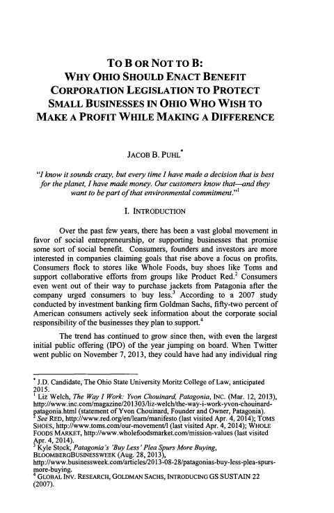 handle is hein.journals/eblwj9 and id is 179 raw text is: To B OR NOT TO B:
WHY OHIO SHOULD ENACT BENEFIT
CORPORATION LEGISLATION TO PROTECT
SMALL BUSINESSES IN OHIO WHO WISH TO
MAKE A PROFIT WHILE MAKING A DIFFERENCE
JACOB B. PUHL*
I know it sounds crazy, but every time I have made a decision that is best
for the planet, I have made money. Our customers know that-and they
want to be part of that environmental commitment.1
I. INTRODUCTION
Over the past few years, there has been a vast global movement in
favor of social entrepreneurship, or supporting businesses that promise
some sort of social benefit. Consumers, founders and investors are more
interested in companies claiming goals that rise above a focus on profits.
Consumers flock to stores like Whole Foods, buy shoes like Toms and
support collaborative efforts from groups like Product Red.2 Consumers
even went out of their way to purchase jackets from Patagonia after the
company urged consumers to buy less. According to a 2007 study
conducted by investment banking firm Goldman Sachs, fifty-two percent of
American consumers actively seek information about the corporate social
responsibility of the businesses they plan to support.4
The trend has continued to grow since then, with even the largest
initial public offering (IPO) of the year jumping on board. When Twitter
went public on November 7, 2013, they could have had any individual ring
* J.D. Candidate, The Ohio State University Moritz College of Law, anticipated
2015.
1 Liz Welch, The Way I Work: Yvon Chouinard, Patagonia, INC. (Mar. 12, 2013),
http://www.inc.com/magazine/201303/liz-welch/the-way-i-work-yvon-chouinard-
patagonia.html (statement of Yvon Chouinard, Founder and Owner, Patagonia).
See RED, http://www.red.org/en/leam/manifesto (last visited Apr. 4, 2014); ToMS
SHOES, http://www.toms.com/our-movement/1 (last visited Apr. 4, 2014); WHOLE
FOODS MARKET, http://www.wholefoodsmarket.com/mission-values (last visited
Apr. 4, 2014).
Kyle Stock, Patagonia's 'Buy Less Plea Spurs More Buying,
BLOOMBERGBUSINESSWEEK (Aug. 28, 2013),
http://www.businessweek.com/articles/2013-08-28/patagonias-buy-less-plea-spurs-
more-buying.
4 GLOBAL INv. RESEARCH, GOLDMAN SACHS, INTRODUCING GS SUSTAIN 22
(2007).


