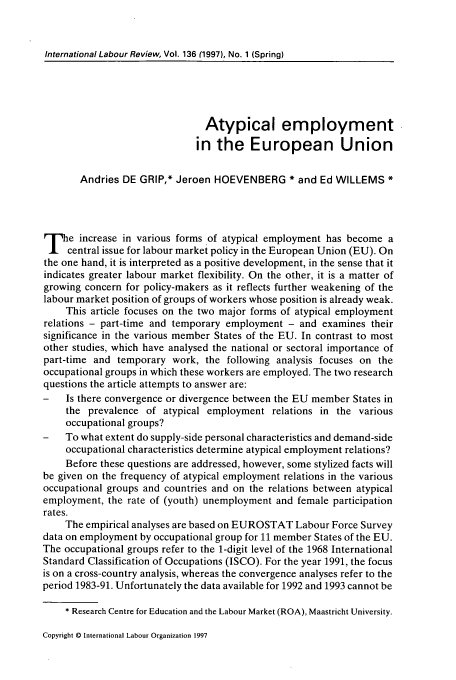 handle is hein.journals/intlr136 and id is 59 raw text is: International Labour Review, Vol. 136 (1997), No. 1 (Spring)

Atypical employment
in the European Union
Andries DE GRIP,* Jeroen HOEVENBERG * and Ed WILLEMS *
The increase in various forms of atypical employment has become a
central issue for labour market policy in the European Union (EU). On
the one hand, it is interpreted as a positive development, in the sense that it
indicates greater labour market flexibility. On the other, it is a matter of
growing concern for policy-makers as it reflects further weakening of the
labour market position of groups of workers whose position is already weak.
This article focuses on the two major forms of atypical employment
relations - part-time and temporary employment - and examines their
significance in the various member States of the EU. In contrast to most
other studies, which have analysed the national or sectoral importance of
part-time and temporary work, the following analysis focuses on the
occupational groups in which these workers are employed. The two research
questions the article attempts to answer are:
-   Is there convergence or divergence between the EU member States in
the prevalence of atypical employment relations in the various
occupational groups?
-   To what extent do supply-side personal characteristics and demand-side
occupational characteristics determine atypical employment relations?
Before these questions are addressed, however, some stylized facts will
be given on the frequency of atypical employment relations in the various
occupational groups and countries and on the relations between atypical
employment, the rate of (youth) unemployment and female participation
rates.
The empirical analyses are based on EUROSTAT Labour Force Survey
data on employment by occupational group for 11 member States of the EU.
The occupational groups refer to the 1-digit level of the 1968 International
Standard Classification of Occupations (ISCO). For the year 1991, the focus
is on a cross-country analysis, whereas the convergence analyses refer to the
period 1983-91. Unfortunately the data available for 1992 and 1993 cannot be
* Research Centre for Education and the Labour Market (ROA), Maastricht University.

Copyright © International Labour Organization 1997


