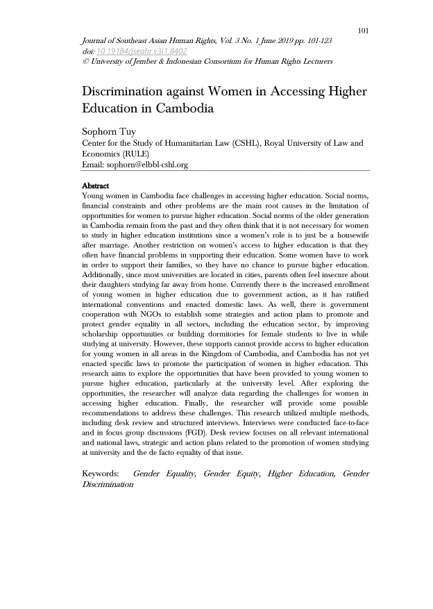 handle is hein.journals/jseahr3 and id is 109 raw text is: 



Journal of Southeast Asian Human Rights, Vol. 3 No. ]June 2019pp. 101-123
doit-
0 University ofJember & Indonesian Consortium for Human Rights Lecturers



Discrimination against Women in Accessing Higher

Education in Cambodia

Sophorn Tuy
Center for the Study of Humanitarian Law (CSHL), Royal University of Law and
Economics (RULE)
Email: sophorn@elbbl-cshl.org

Abstact
Young women in Cambodia face challenges in accessing higher education. Social norms,
financial constraints and other problems are the main root causes in the limitation of
opportunities for women to pursue higher education. Social norms of the older generation
in Cambodia remain from the past and they often think that it is not necessary for women
to study in higher education institutions since a women's role is to just be a housewife
after marriage. Another restriction on women's access to higher education is that they
often have financial problems in supporting their education. Some women have to work
in order to support their families, so they have no chance to pursue higher education.
Additionally, since most universities are located in cities, parents often feel insecure about
their daughters studying far away from home. Currently there is the increased enrollment
of young women in higher education due to government action, as it has ratified
international conventions and enacted domestic laws. As well, there is government
cooperation with NGOs to establish some strategies and action plans to promote and
protect gender equality in all sectors, including the education sector, by improving
scholarship opportunities or building dormitories for female students to live in while
studying at university. However, these supports cannot provide access to higher education
for young women in all areas in the Kingdom of Cambodia, and Cambodia has not yet
enacted specific laws to promote the participation of women in higher education. This
research aims to explore the opportunities that have been provided to young women to
pursue higher education, particularly at the university level. After exploring the
opportunities, the researcher will analyze data regarding the challenges for women in
accessing higher education. Finally, the researcher will provide some possible
recommendations to address these challenges. This research utilized multiple methods,
including desk review and structured interviews. Interviews were conducted face-to-face
and in focus group discussions (FGD). Desk review focuses on all relevant international
and national laws, strategic and action plans related to the promotion of women studying
at university and the de facto equality of that issue.

Keywords:      Gender Equality, Gender Equit, Higher Education, Gender
Disclimination


