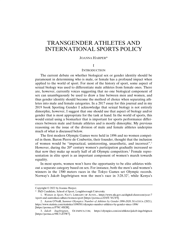 handle is hein.journals/lcp85 and id is 149 raw text is: 










       TRANSGENDER ATHLETES AND
       INTERNATIONAL SPORTS POLICY

                           JOANNA   HARPER*

                                    I
                             INTRODUCTION
   The  current debate on whether biological sex or gender identity should be
paramount  in determining who is male, or female has a profound impact when
applied to the world of sport. For most of the history of sport, some aspect of
sexual biology was used to differentiate male athletes from female ones. There
are, however, currently voices suggesting that no one biological component of
sex can unambiguously be used to draw a line between men and women,  and
thus gender identity should become the method of choice when separating ath-
letes into male and female categories. In a 2017 essay for this journal and in my
2019 book  Sporting Gender I acknowledge that sexual biology is not entirely
dimorphic, however, I suggest that one should use that aspect of biology and/or
gender that is most appropriate for the task at hand. In the world of sports, this
would entail using a biomarker that is important for sports performance differ-
ences between male and female athletes and is mostly dimorphic. My previous
reasoning on the issue of the division of male and female athletes underpins
much  of what is discussed below.
   The first modern Olympic Games  were held in 1896 and no women compet-
ed in them. Baron Pierre de Coubertin, their founder, thought that the inclusion
of women  would  be impractical, uninteresting, unaesthetic, and incorrect.'
However,  during the 20 century women's participation gradually increased so
that now they make up nearly half of all Olympic competitors.2 Female repre-
sentation in elite sport is an important component of women's march towards
equality.
   In most sports, women won't have the opportunity to be elite athletes with-
out a separate category based on sex. For instance, both the men's and women's
winners in the 1500 meters races in the Tokyo Games  set Olympic records.
Norway's  Jakob Ingebrigtsen won the men's race in 3:28.323, while Kenya's


Copyright © 2022 by Joanna Harper.
* PhD Candidate, School of Sport, Loughborough University
   1. Women in Sport, NAT'L LIBRARY OF AUSTL., https://www.nla.gov.au/digital-classroom/year-7
/sport-and-australian-culture/women-sport [https://perma.cc/E9JT-YGY9].
   2. Aaron O'Neill, Summer Olympics: Number of Athletes by Gender 1896-2020, STATISTA (2021),
https://www.statista.com/statistics/1090581/olympics-number-athletes-by-gender-since-1896/
[https://perma.cc/P78C-8B2R].
   3. Jakob Ingebrigtsen, OLYMPICS.COM, https://olympics.com/en/athletes/jakob-ingebrigtsen
[https://perma.cc/98C3-ZTW7].


