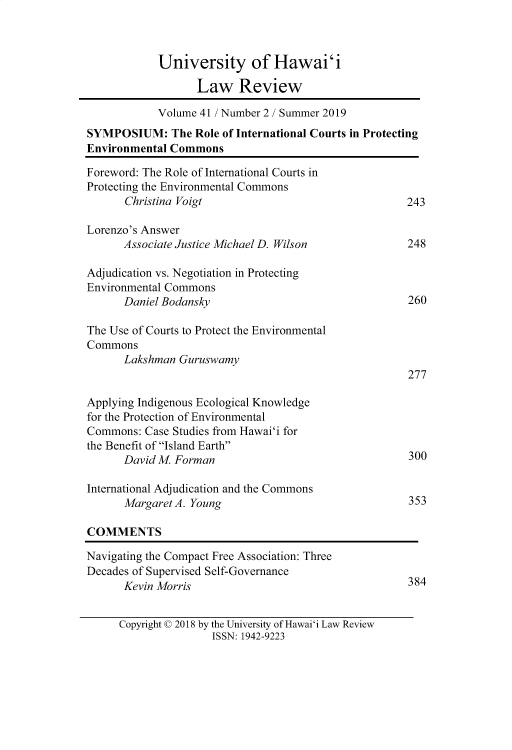 handle is hein.journals/uhawlr41 and id is 262 raw text is: 



            University of Hawai'i

                  Law Review

            Volume 41 / Number 2 / Summer 2019
SYMPOSIUM: The Role of International Courts in Protecting
Environmental Commons

Foreword: The Role of International Courts in
Protecting the Environmental Commons
      Christina Voigt                                243

Lorenzo's Answer
      Associate Justice Michael D. Wilson            248

Adjudication vs. Negotiation in Protecting
Environmental Commons
      Daniel Bodansky                                260

The Use of Courts to Protect the Environmental
Commons
      Lakshman Guruswamy
                                                     277

Applying Indigenous Ecological Knowledge
for the Protection of Environmental
Commons: Case Studies from Hawai'i for
the Benefit of Island Earth
      David M. Forman                                300

International Adjudication and the Commons
      Margaret A. Young                              353

COMMENTS

Navigating the Compact Free Association: Three
Decades of Supervised Self-Governance
      Kevin Morris                                   384


Copyright © 2018 by the University of Hawai'i Law Review
               ISSN: 1942-9223


