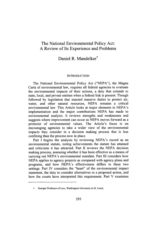 handle is hein.journals/wajlp32 and id is 295 raw text is: The National Environmental Policy Act:
A Review of Its Experience and Problems
Daniel R. Mandelker*
INTRODUCTION
The National Environmental Policy Act (NEPA), the Magna
Carta of environmental law, requires all federal agencies to evaluate
the environmental impacts of their actions, a duty that extends to
state, local, and private entities when a federal link is present. Though
followed by legislation that enacted massive duties to protect air,
water, and other natural resources, NEPA remains a critical
environmental law. This Article looks at major elements in NEPA's
implementation and the major contributions NEPA has made to
environmental analysis. It reviews strengths and weaknesses and
suggests where improvement can occur as NEPA moves forward as a
protector of environmental values. The Article's focus is on
encouraging agencies to take a wider view of the environmental
impacts they consider in a decision making process that is less
confining than the process now in place.
Part I begins the analysis by reviewing NEPA's record as an
environmental statute, noting achievements the statute has attained
and criticisms it has attracted. Part II reviews the NEPA decision
making process, assessing whether it has been effective as a means of
carrying out NEPA's environmental mandate. Part III considers how
NEPA applies to agency projects as compared with agency plans and
programs, and how NEPA's effectiveness differs in these two
settings. Part 1V considers the heart of the environmental impact
statement, the duty to consider alternatives to a proposed action, and
how the courts have interpreted this requirement. Part V examines
* Stamper Professor of Law, Washington University in St. Louis.


