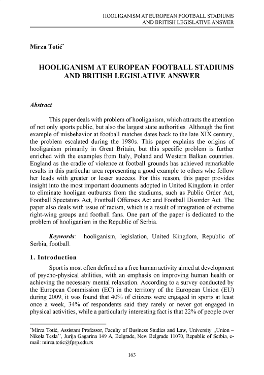 handle is hein.journals/zenici29 and id is 163 raw text is: HOOLIGANISM AT EUROPEAN FOOTBALL STADIUMS
AND BRITISH LEGISLATIVE ANSWER
Mirza TotiC
HOOLIGANISM AT EUROPEAN FOOTBALL STADIUMS
AND BRITISH LEGISLATIVE ANSWER
Abstract
This paper deals with problem of hooliganism, which attracts the attention
of not only sports public, but also the largest state authorities. Although the first
example of misbehavior at football matches dates back to the late XIX century,
the problem escalated during the 1980s. This paper explains the origins of
hooliganism primarily in Great Britain, but this specific problem is further
enriched with the examples from Italy, Poland and Western Balkan countries.
England as the cradle of violence at football grounds has achieved remarkable
results in this particular area representing a good example to others who follow
her leads with greater or lesser success. For this reason, this paper provides
insight into the most important documents adopted in United Kingdom in order
to eliminate hooligan outbursts from the stadiums, such as Public Order Act,
Football Spectators Act, Football Offenses Act and Football Disorder Act. The
paper also deals with issue of racism, which is a result of integration of extreme
right-wing groups and football fans. One part of the paper is dedicated to the
problem of hooliganism in the Republic of Serbia.
Keywords: hooliganism, legislation, United Kingdom, Republic of
Serbia, football.
1. Introduction
Sport is most often defined as a free human activity aimed at development
of psycho-physical abilities, with an emphasis on improving human health or
achieving the necessary mental relaxation. According to a survey conducted by
the European Commission (EC) in the territory of the European Union (EU)
during 2009, it was found that 40% of citizens were engaged in sports at least
once a week, 34% of respondents said they rarely or never got engaged in
physical activities, while a particularly interesting fact is that 22% of people over
*Mirza Totic, Assistant Professor, Faculty of Business Studies and Law, University ,,Union -
Nikola Tesla, Jurija Gagarina 149 A, Belgrade, New Belgrade 11070, Republic of Serbia, e-
mail: mirza.totic@fpsp.edu.rs

163


