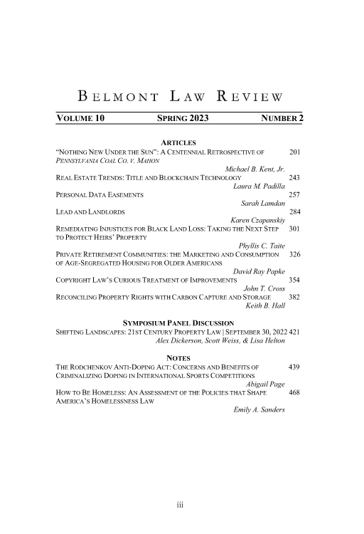 handle is hein.journals/belmolre10 and id is 218 raw text is: 











     BELMONT LAW REVIEW

VOLUME 10                SPRING  2023              NUMBER   2


                          ARTICLES
NOTHING NEW UNDER THE SUN: A CENTENNIAL RETROSPECTIVE OF 201
PENNSYLVANIA COAL CO. . MAHON
                                          Michael B. Kent, Jr.
REAL ESTATE TRENDS: TITLE AND BLOCKCHAIN TECHNOLOGY       243
                                            Laura M Padilla
PERSONAL DATA EASEMENTS                                   257
                                              Sarah Lamdan
LEAD AND LANDLORDS                                        284
                                           Karen Czapanskiy
REMEDIATING INJUSTICES FOR BLACK LAND LOSS: TAKING THE NEXT STEP  301
TO PROTECT HEIRS' PROPERTY
                                             Phyllis C. Taite
PRIVATE RETIREMENT COMMUNITIES: THE MARKETING AND CONSUMPTION  326
OF AGE-SEGREGATED HOUSING FOR OLDER AMERICANS
                                            David Ray Papke
COPYRIGHT LAW'S CURIOUS TREATMENT OF IMPROVEMENTS         354
                                               John T. Cross
RECONCILING PROPERTY RIGHTS WITH CARBON CAPTURE AND STORAGE 382
                                               Keith B. Hall

                 SYMPOSIUM  PANEL DISCUSSION
SHIFTING LANDSCAPES: 21ST CENTURY PROPERTY LAW I SEPTEMBER 30, 2022 421
                         Alex Dickerson, Scott Weiss, & Lisa Helton

                           NOTES
THE RODCHENKOV ANTI-DOPING ACT: CONCERNS AND BENEFITS OF  439
CRIMINALIZING DOPING IN INTERNATIONAL SPORTS COMPETITIONS
                                               Abigail Page
HOW TO BE HOMELESS: AN ASSESSMENT OF THE POLICIES THAT SHAPE  468
AMERICA'S HOMELESSNESS LAW
                                            Emily A. Sanders


iii


