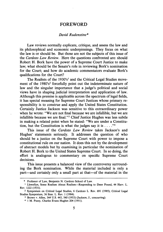 handle is hein.journals/cdozo9 and id is 21 raw text is: FOREWORD

David Rudenstine*
Law reviews normally explicate, critique, and assess the law and
its philosophical and economic underpinnings. They focus on what
the law is or should be. But those are not the subjects of this issue of
the Cardozo Law Review. Here the questions confronted are: should
Robert H. Bork have the power of a Supreme Court Justice to make
law; what should be the Senate's role in reviewing Bork's nomination
for the Court; and how do academic commentators evaluate Bork's
qualifications for the Court?
The Realists of the 1930's1 and the Critical Legal Studies move-
ment of the 1980's2 forcefully point out the indeterminate nature of
law and the singular importance that a judge's political and social
views have in shaping judicial interpretation and application of law.
Although this premise is applicable across the spectrum of legal fields,
it has special meaning for Supreme Court Justices whose primary re-
sponsibility is to construe and apply the United States Constitution.
Certainly Justice Jackson was sensitive to this extraordinary power
when he wrote: We are not final because we are infallible, but we are
infallible because we are final.3 Chief Justice Hughes was less subtle
in making a related point when he stated: We are under a Constitu-
tion, but the Constitution is what the judges say it is .... I
This issue of the Cardozo Law Review takes Jackson's and
Hughes' statements seriously. It addresses the question of who
should be a justice on the Supreme Court with power to impose a
constitutional rule on our nation. It does this not by the development
of abstract models but by examining in particular the nomination of
Robert H. Bork to the United States Supreme Court. In so doing, the
effort is analogous to commentary on specific Supreme Court
decisions.
This issue presents a balanced view of the controversy surround-
ing the Bork nomination. While the material included is only a
part-and certainly only a small part at that-of the material in the
* Professor of Law, Benjamin N. Cardozo School of Law.
I Llewellyn, Some Realism About Realism-Responding to Dean Pound, 44 Harv. L.
Rev. 1222 (1931).
2 Symposium on Critical Legal Studies, 6 Cardozo L. Rev. 691 (1985); Critical Legal
Studies Symposium, 36 Stan. L. Rev. 1 (1984).
3 Brown v. Allen, 344 U.S. 443, 540 (1953) (Jackson, J., concurring).
4 1 M. Pusey, Charles Evans Hughes 204 (1951).


