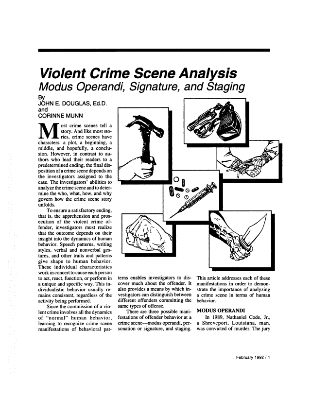 handle is hein.journals/fbileb61 and id is 35 raw text is: 












Violent Crime Scene Analysis

Modus Operandi, Signature, and Staging


By
JOHN   E. DOUGLAS, Ed.D.
and
CORINNE MUNN
Most crime scenes tell a
         story. And like most sto-
         ries, crime scenes have
characters, a plot, a beginning, a
middle, and hopefully, a conclu-
sion. However, in contrast to au-
thors who lead their readers to a
predetermined ending, the final dis-
position of a crime scene depends on
the investigators assigned to the
case. The investigators' abilities to
analyze the crime scene and to deter-
mine the who, what, how, and why
govern how the crime scene story
unfolds.
   To ensure a satisfactory ending,
that is, the apprehension and pros-
ecution of the violent crime of-
fender, investigators must realize
that the outcome depends on their
insight into the dynamics of human
behavior. Speech patterns, writing
styles, verbal and nonverbal ges-
tures, and other traits and patterns
give shape to human  behavior.
These  individual characteristics
work in concert to cause each person
to act, react, function, or perform in
a unique and specific way. This in-
dividualistic behavior usually re-
mains consistent, regardless of the
activity being performed.
    Since the commission of a vio-
lent crime involves all the dynamics
of normal  human   behavior,
learning to recognize crime scene
manifestations of behavioral pat-


terns enables investigators to dis-
cover much about the offender. It
also provides a means by which in-
vestigators can distinguish between
different offenders committing the
same types of offense.
   There are three possible mani-
festations of offender behavior at a
crime scene-modus operandi, per-
sonation or signature, and staging.


This article addresses each of these
manifestations in order to demon-
strate the importance of analyzing
a crime scene in terms of human
behavior.

MODUS   OPERANDI
   In  1989, Nathaniel Code, Jr.,
a Shreveport, Louisiana, man,
was convicted of murder. The jury


February 1992 / 1


I-


I


., -...~


     -.. q.


          I


Imu I

  % aft G  60
    00


