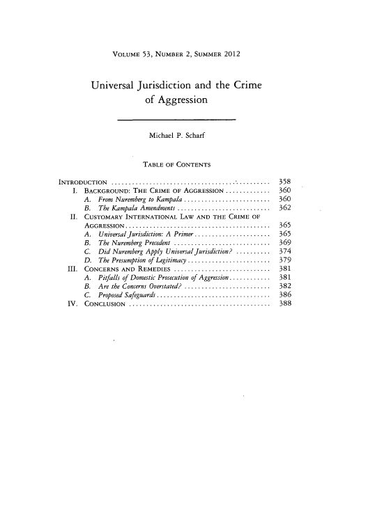 handle is hein.journals/hilj53 and id is 361 raw text is: VOLUME 53, NUMBER 2, SUMMER 2012

Universal Jurisdiction and the Crime
of Aggression
Michael P. Scharf
TABLE OF CONTENTS
INTRODUCTION .   .................................... ..........358
1. BACKGROUND: THE CRIME OF AGGRESSION .............      360
A. From Nuremberg to Kampala .......................   360
B. The Kampala Amendments   ......................... 362
II. CUSTOMARY INTERNATIONAL LAW AND THE CRIME OF
AGGRESSION..........................................   365
A. Universal jurisdiction: A Primer ..................... 365
B. The Nuremberg Precedent ..........................  369
C. Did Nuremberg Apply Universal jurisdiction? .......... 374
D. The Presumption of Legitimacy ......................  379
III. CONCERNS AND REMEDIES ............................    381
A. Pitfalls of Domestic Prosecution of Aggression............ 381
B. Are the Concerns Overstated? .......................  382
C. Proposed Safeguards ..... ......................... 386
IV. CONCLUSION .........................................   388


