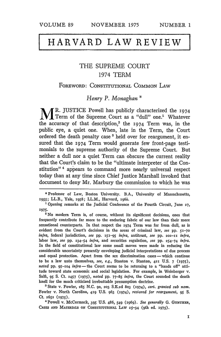 handle is hein.journals/hlr89 and id is 19 raw text is: VOLUME 89

NOVEMBER 1975

NUMBER 1

HARVARD LAW REVIEW                                                  I
THE SUPREME COURT
1974 TERM
FOREWORD: CONSTITUTIONAL COMMON LAW
Henry P. Monaghan *
M R. JUSTICE Powell has publicly characterized the 1974
Term of the Supreme. Court as a dull one.' Whatever
the accuracy of that description,2 the 1974 Term            was, in the
public eye, a quiet one. When, late in the Term, the Court
ordered the death penalty case ' held over for reargument, it en-
sured that the 1974 Term would generate few front-page testi-
monials to the supreme authority of the Supreme Court. But
neither a dull nor a quiet Term can obscure the current reality
that the Court's claim to be the ultimate interpreter of the Con-
stitution  appears to command more nearly universal respect
today than at any time since Chief Justice Marshall invoked that
document to deny Mr. Marbury the commission to which he was
* Professor of Law, Boston University. B.A., University of Massachusetts,
i9s; LL.B., Yale, 1958; LL.M., Harvard, i960.
' Opening remarks at the Judicial Conference of the Fourth Circuit, June 27,
1975.
'No modem Term is, of course, without its significant decisions, ones that
frequently contribute far more to the enduring fabric of our law than their more
sensational counterparts. In that respect the 1974 Term was far from dull, as is
evident from the Court's decisions in the areas of criminal law, see pp. 51-70
infra, federal jurisdiction, see pp. 151-95 infra, antitrust, see pp. 202-I infra,
labor law, see pp. 234-54 infra, and securities regulation, see pp. 254-74 infra.
In the field of constitutional law some small moves were made in reducing the
considerable uncertainty presently enveloping judicial interpretations of due process
and equal protection. Apart from the sex discrimination cases- which continue
to be a law unto themselves, see, e.g., Stanton v. Stanton, 421 U.S. 7 (1975),
noted pp. 95-io4 infra- the Court seems to be returning to a hands off atti-
tude toward state economic and social legislation. For example, in Weinberger v.
Salfi, 95 S. Ct. 2457 (1975), noted pp. 77-85 infra, the Court sounded the death
knell for the much criticized irrebuttable presumption doctrine.
' State v. Fowler, 285 N.C. 90, 203 S.E.2d 8%3 (1974), cert. granted sub nom.
Fowler v. North Carolina, 419 U.S. 963 (1974), restored for reargument, 95 S.
Ct. 2652 (1975).
4 Powell v. McCormack, 395 U.S. 486, 549 (1969). See generally G. GuNTHER,
CASES AND MATERIALS ON CoNsTITUTIoNAL LAW 25-34 (9th ed. 1975).


