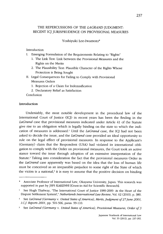handle is hein.journals/jpyintl55 and id is 253 raw text is: 237

THE REPERCUSSIONS OF THE LAGRAND JUDGMENT:
RECENT ICJ JURISPRUDENCE ON PROVISIONAL MEASURES
Yoshiyuki Lee-Iwamoto*
Introduction
I. Emerging Formulation of the Requirements Relating to Rights
1. The Link Test: Link between the Provisional Measures and the
Rights on the Merits
2. The Plausibility Test: Plausible Character of the Rights Whose
Protection is Being Sought
II. Legal Consequences for Failing to Comply with Provisional
Measures Orders
1. Rejection of a Claim for Indemnification
2. Declaratory Relief as Satisfaction
Conclusion
Introduction
Undeniably, the most notable development in the procedural law of the
International Court of Justice (ICJ) in recent years has been the finding in the
LaGrand case that provisional measures indicated under Article 41 of the Statute
give rise to an obligation which is legally binding on the state to which the indi-
cation of measures is addressed.' Until the LaGrand case, the ICJ had not been
asked to decide the issue, and the LaGrand case provided an ideal opportunity to
rule on the legal effect of provisional measures. In response to the Applicant's
(Germany) claim that the Respondent (USA) had violated its international obli-
gation to comply with the Order on provisional measures, the Court took an active
stance toward the issue through adoption of an extensive interpretation of the
Statute.' Taking into consideration the fact that the provisional measures Order in
the LaGrand case apparently was based on the idea that the loss of human life
must be conceived as an irreparable prejudice to some right of the State of which
the victim is a national,' it is easy to assume that the positive decision on binding
* Associate Professor of International Law, Okayama University, Japan. This research was
supported in part by JSPS KAKENHI [Grant-in-Aid for Scientific Research].
See Hugh Thirlway, The International Court of Justice 1989-2009: At the Heart of the
Dispute Settlement System?, Netherlands International Law Review, Vol. 62 (2010), p. 380.
2 See LaGrand (Germany v. United States ofAmerica), Merits, Judgment of27June 2001,
LCJ. Reports 2001, pp. 501-506, paras. 99-110.
See LaGrand (Germany v. United States of America), Provisional Measures, Order of 3

Japanese Yearbook of International Law
Vol. 55 (2012), pp. 237-262.


