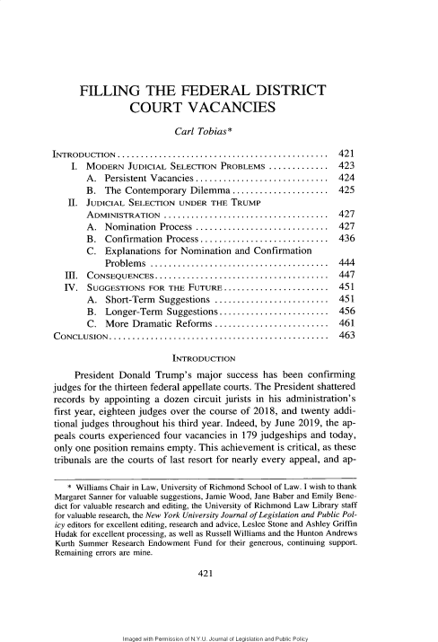 handle is hein.journals/nyulpp22 and id is 427 raw text is: 







      FILLING THE FEDERAL DISTRICT
                 COURT VACANCIES

                           Carl Tobias*

INTRODUCTION  ..............................................   421
    I. MODERN JUDICIAL SELECTION PROBLEMS ............. ..423
        A.  Persistent Vacancies.............................  424
        B.  The Contemporary  Dilemma   .....................  425
   II.  JUDICIAL SELECTION  UNDER  THE TRUMP
        ADMINISTRATION   .............  ...................... .427
        A.  Nomination  Process .............................  427
        B.  Confirmation Process............................   436
        C.  Explanations for Nomination and Confirmation
            Problems  .......................................  444
   III. CONSEQUENCES   ......................................  447
   IV.  SUGGESTIONS  FOR  THE FUTURE  ....................... ..451
        A.  Short-Term  Suggestions .........................  451
        B.  Longer-Term  Suggestions........................   456
        C.  More  Dramatic Reforms  ..................... 461
CONCLUSION   ................................................  463

                          INTRODUCTION
     President Donald  Trump's  major success has  been confirming
judges for the thirteen federal appellate courts. The President shattered
records by  appointing a dozen circuit jurists in his administration's
first year, eighteen judges over the course of 2018, and twenty addi-
tional judges throughout his third year. Indeed, by June 2019, the ap-
peals courts experienced four vacancies in 179 judgeships and today,
only one position remains empty. This achievement is critical, as these
tribunals are the courts of last resort for nearly every appeal, and ap-

   * Williams Chair in Law, University of Richmond School of Law. I wish to thank
Margaret Sanner for valuable suggestions, Jamie Wood, Jane Baber and Emily Bene-
dict for valuable research and editing, the University of Richmond Law Library staff
for valuable research, the New York University Journal of Legislation and Public Pol-
icy editors for excellent editing, research and advice, Leslee Stone and Ashley Griffin
Hudak for excellent processing, as well as Russell Williams and the Hunton Andrews
Kurth Summer Research Endowment Fund for their generous, continuing support.
Remaining errors are mine.

                                421


Imaged with Permission of N.Y.U. Journal of Legislation and Public Policy


