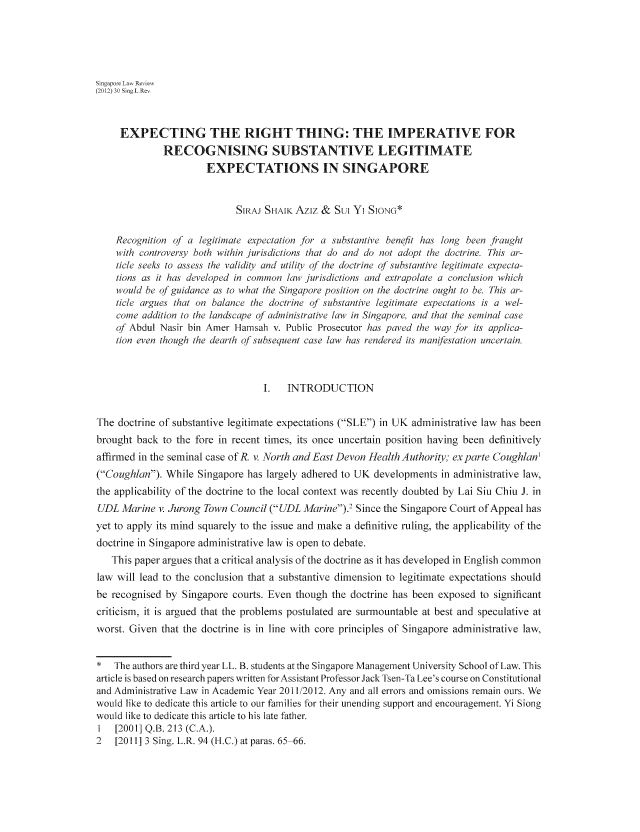 handle is hein.journals/singlrev30 and id is 147 raw text is: Singapore Law Review
(2012) 30 Sing L Re,
EXPECTING THE RIGHT THING: THE IMPERATIVE FOR
RECOGNISING SUBSTANTIVE LEGITIMATE
EXPECTATIONS IN SINGAPORE
SIRAJ SHAIK Aziz & SUI Yi SION*
Recognition of a legitimate expectation for a substantive benefit has long been fiaught
with controversy both within jurisdictions that do and do not adopt the doctrine. This ar-
ticle seeks to assess the validity and utility of the doctrine of substantive legitimate expecta-
tions as it has developed in common law4 jurisdictions and extrapolate a conclusion which
would be of guidance as to what the Singapore position on the doctrine ought to be. This ar-
ticle argues that on balance the doctrine of substantive legitimate expectations is a wel-
come addition to the landscape of administrative law4 in Singapore and that the seminal case
of Abdul Nasir bin Amer Hamsah v. Public Prosecutor has paved the way for its applica-
tion even though the dearth of subsequent case law has rendered its manifestation uncertain.
I.  INTRODUCTION
The doctrine of substantive legitimate expectations (SLE) in UK administrative law has been
brought back to the fore in recent times, its once uncertain position having been definitively
affirmed in the seminal case of R. v. North and East Devon Health Authorio; ex parte Coughlan'
(Coughlan). While Singapore has largely adhered to UK developments in administrative law,
the applicability of the doctrine to the local context was recently doubted by Lai Siu Chiu J. in
UDL Marine v. Jurong Town Council (UDL Marine).' Since the Singapore Court of Appeal has
yet to apply its mind squarely to the issue and make a definitive ruling, the applicability of the
doctrine in Singapore administrative law is open to debate.
This paper argues that a critical analysis of the doctrine as it has developed in English common
law will lead to the conclusion that a substantive dimension to legitimate expectations should
be recognised by Singapore courts. Even though the doctrine has been exposed to significant
criticism, it is argued that the problems postulated are surmountable at best and speculative at
worst. Given that the doctrine is in line with core principles of Singapore administrative law,
* The authors are third year LL. B. students at the Singapore Management University School of Law. This
article is based on research papers written forAssistant Professor Jack Tsen-Ta Lee's course on Constitutional
and Administrative Law in Academic Year 2011/2012. Any and all errors and omissions remain ours. We
would like to dedicate this article to our families for their unending support and encouragement. Yi Siong
would like to dedicate this article to his late father.
1  [2001] Q.B. 213 (C.A.).
2   [2011] 3 Sing. L.R. 94 (H.C.) at paras. 65 66.


