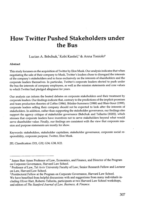 handle is hein.journals/stabf28 and id is 319 raw text is: 










How Twitter Pushed Stakeholders under

                                  the Bus


              Lucian  A. Bebchuk,*  Kobi  Kastiel,' & Anna   Toniolo*

Abstract

This study focusses on the acquisition of Twitter by Elon Musk. Our analysis indicates that when
negotiating the sale of their company to Musk, Twitter's leaders chose to disregard the interests
of the company's stakeholders and to focus exclusively on the interests of shareholders and the
corporate leaders themselves. In particular, Twitter's corporate leaders elected to push under
the bus the interests of company employees, as well as the mission statements and core values
to which Twitter had pledged allegiance for years.

Our analysis can inform the heated debates on corporate stakeholders and their treatment by
corporate leaders. Our findings indicate that, contrary to the predictions of the implicit promises
and team production theories of Coffee (1986), Shleifer-Summers (1988) and Blair-Stout (1999),
corporate leaders selling their company should not be expected to look after the interests of
stakeholders. In addition, rather than supporting the stakeholder governance, our findings also
support the agency critique of stakeholder governance (Bebchuk and Tallarita (2020)), which
stresses that corporate leaders have incentives not to serve stakeholders beyond what would
serve shareholder value. Finally, our findings are consistent with the view that corporate mis-
sion and purpose statements are mostly for show.

Keywords: stakeholders, stakeholder capitalism, stakeholder governance, corporate social re-
sponsibility, corporate purpose, Twitter, Elon Musk.

JEL Classification: D21, G32, G34, G38, K22.




James  Barr Ames  Professor of Law, Economics, and Finance, and Director of the Program
on Corporate Governance, Harvard Law School.
t Professor of Law, Tel Aviv University Faculty of Law; Senior Research Fellow and Lecturer
on Law, Harvard Law School.
Postdoctoral Fellow at the Program on Corporate Governance, Harvard Law School.
We  have benefited from helpful discussions with and suggestions from many individuals in-
cluding Oliver Hart, Roberto Tallarita, participants at two Harvard Law School workshops,
and editors of The Stanford Journal of Law, Business, & Finance.


307


