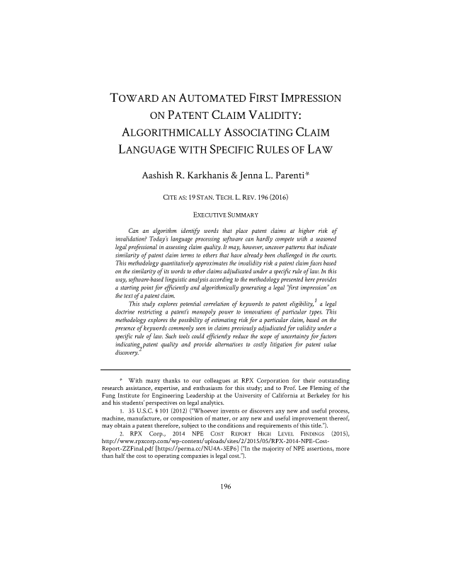 handle is hein.journals/stantlr19 and id is 212 raw text is: 












   TOWARD AN AUTOMATED FIRST IMPRESSION

                 ON PATENT CLAIM VALIDITY:

       ALGORITHMICALLY ASSOCIATING CLAIM

       LANGUAGE WITH SPECIFIC RULES OF LAW


              Aashish R. Karkhanis & Jenna L. Parenti'


                     CITE AS: 19 STAN. TECH.  L. REV. 196 (2016)

                               EXECUTIVE   SUMMARY

         Can  an  algorithm identify words that place patent claims at higher risk of
     invalidation? Today's language processing software can hardly compete with a seasoned
     legal professional in assessing claim quality. It may, however, uncover patterns that indicate
     similarity of patent claim terms to others that have already been challenged in the courts.
     This methodology quantitatively approximates the invalidity risk a patent claim faces based
     on the similarity of its words to other claims adjudicated under a specific rule of law. In this
     way, software-based linguistic analysis according to the methodology presented here provides
     a starting point for efficiently and algorithmically generating a legal first impression on
     the text of a patent claim.
         'Tis study explores potential correlation of keywords to patent eligibility, a legal
     doctrine restricting a patent's monopoly power to innovations of particular types. This
     methodology explores the possibility of estimating risk for a particular claim, based on the
     presence of keywords commonly seen in claims previously adjudicated for validity under a
     specific rule of law. Such tools could efficiently reduce the scope of uncertainty for factors
     indicating patent quality and provide alternatives to costly litigation for patent value
     discovery.2



     1   With  many  thanks to our colleagues at RPX Corporation for their outstanding
research assistance, expertise, and enthusiasm for this study; and to Prof. Lee Fleming of the
Fung Institute for Engineering Leadership at the University of California at Berkeley for his
and his students' perspectives on legal analytics.
      1. 35 U.S.C. § 101 (2012) (Whoever invents or discovers any new and useful process,
machine, manufacture, or composition of matter, or any new and useful improvement thereof,
may obtain a patent therefore, subject to the conditions and requirements of this title.).
      2.  RPX   Corp.,  2014   NPE   COST   REPORT   HIGH   LEVEL   FINDINGS   (2015),
http://www.rpxcorp.com/wp-content/uploads/sites/2/2015/05/RPX-2014-NPE-Cost-
Report-ZZFinal.pdf [https://perma.cc/NU4A-3EP6] (In the majority of NPE assertions, more
than half the cost to operating companies is legal cost.).


196


