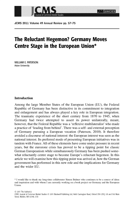 handle is hein.journals/jcmks49 and id is 1435 raw text is: 




JCMS  2011 Volume 49 Annual Review pp. 57-75


The Reluctant Hegemon? Germany Moves

Centre Stage in the European Union*



WILLIAM E. PATERSON
Aston University








Introduction

Among   the large Member  States of the European Union  (EU), the Federal
Republic of Germany   has been distinctive in its commitment to integration
and enlargement  and has always played a key role in European integration.
The  traumatic experience of the short century from  1870  to 1945, when
Germany   had  twice  attempted  to assert its power  unilaterally, meant,
however, that the Federal Republic was a 'reflexive multilateralist' who made
a practice of 'leading from behind'. There was a self- and external perception
of Germany   pursuing a  European  vocation (Paterson, 2010). It therefore
avoided a discourse of national interest: the European interest was seen as the
national interest. Its preferred mode of presenting European initiatives was in
tandem  with France. All of these elements have come under pressure in recent
years, but the eurozone crisis has proved to be a tipping point for classic
German  Europeanism  while simultaneously Germany  has been pushed some-
what reluctantly centre stage to become Europe's reluctant hegemon. In this
article we will examine how this tipping point was arrived at, how the German
government  has performed in this new role and the implications for Germany
and the wider EU.


* I would like to thank my long-time collaborator Simon Bulmer who continues to be a source of ideas
and inspiration and with whom I am currently working on a book project on Germany and the European
Union.

C 2011 The Author(s)
JCMS: Journal of Common Market Studies C 2011 Blackwell Publishing Ltd, 9600 Garsington Road, Oxford OX4 2DQ, UK and 350 Main
Street Malden, MA 02148, USA


