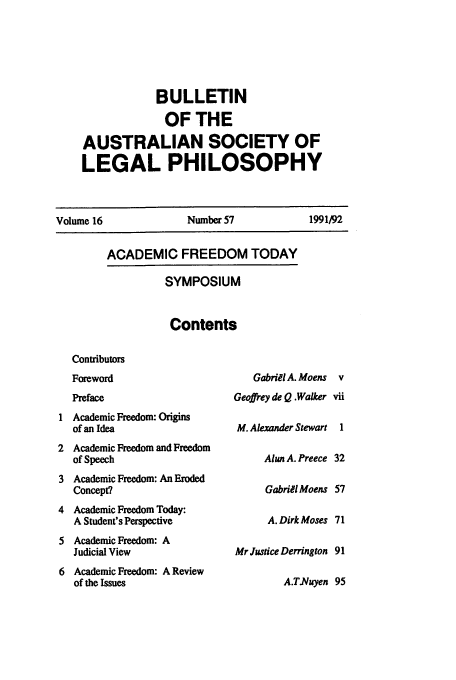 handle is hein.journals/ajlph16 and id is 97 raw text is: BULLETIN
OF THE
AUSTRALIAN SOCIETY OF
LEGAL PHILOSOPHY

Number 57
ACADEMIC FREEDOM TODAY
SYMPOSIUM

Contents

Contributors
Foreword
Preface
Academic Freedom: Origins
of an Idea
Academic Freedom and Freedom
of Speech
Academic Freedom: An Eroded
Concept?
Academic Freedom Today:
A Student's Perspective
Academic Freedom: A
Judicial View
Academic Freedom: A Review
of the Issues

Gabriel A. Moens
Geoffrey de Q .Walker
M. Alexander Stewart
Alun A. Preece
Gabriel Moens
A. Dirk Moses
Mr Justice Derrington
A.T.Nuyen

Volume 16

1991/92


