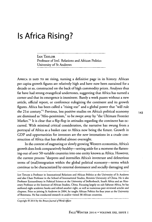 handle is hein.journals/brownjwa21 and id is 143 raw text is: 








Is Africa Rising?




              IAN  TAYLOR
              Professor of Intl. Relations and African Politics
              University of St Andrews



AFRICA  IS SAID TO  BE rising, turning a definitive page in its history. African
per capita growth  figures are relatively high and have now been sustained for a
decade  or so, constructed on the back of high commodity   prices. Analyses thus
far have had strong evangelical undertones, suggesting  that Africa has turned a
corner and  that its emergence is imminent. Barely a week passes without a new
article, official report, or conference eulogizing the continent and its growth
figures. Africa has been called a rising star and a global power that will rule
the 21st century.' Previous, less positive studies on Africa's political economy           143
are dismissed as Afro-pessimism,  to be swept away by  the Ultimate Frontier
Market.2  It is clear that a flip-flop in attitudes regarding the continent has oc-
curred. With  minimal   critical consideration, the narrative has swung from  a
portrayal of Africa as a basket case to Africa now being the future. Growth  in
GDP   and  opportunities for investors are the new intonations  in a crude con-
struction of Africa that has shifted almost overnight.
     In the context of stagnating or slowly growing Western economies,  Africa's
growth  does look comparatively healthy-setting  aside for a moment  the flatten-
ing-out of over 50 variable countries into one entity known as Africa. However,
the current process deepens  and  intensifies Africa's inveterate and deleterious
terms  of (mal)integration within  the global political economy-terms which
continue  to be characterized by external dominance  and socially damaging  and

IAN TAYLOR is Professor in International Relations and African Politics at the University of St Andrews
and also Chair Professor in the School of International Studies, Renmin University of China. He is also
Professor Extraordinary in Political Science at the University of Stellenbosch, South Africa and an Hon-
orary Professor at the Institute of African Studies, China. Focusing largely on sub-Saharan Africa, he has
authored eight academic books and edited another eight, as well as numerous peer-reviewed articles and
chapters. Prior to joining St Andrews in 2004, he taught African Politics for four years at the University
of Botswana. He has conducted research in and/or visited 38 African countries.
Copyright @ 2014 by the Brown Journal ofWorldAffairs


FALL/WINTER   2014  * VOLUME   XXI, ISSUE I


