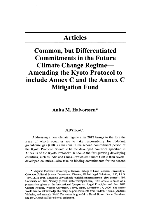handle is hein.journals/colenvlp18 and id is 253 raw text is: Articles
Common, but Differentiated
Commitments in the Future
Climate Change Regime-
Amending the Kyoto Protocol to
include Annex C and the Annex C
Mitigation Fund
Anita M. Halvorssen*
ABSTRACT
Addressing a new climate regime after 2012 brings to the fore the
issue of which countries are to take responsibility for reducing
greenhouse gas (GHG) emissions in the second commitment period of
the Kyoto Protocol. Should it be the developed countries specified in
Annex B of the Kyoto Protocol? Or should the fast-growing developing
countries, such as India and China-which emit more GHGs than several
developed countries-also take on binding commitments for the second
* Adjunct Professor, University of Denver, College of Law; Lecturer, University of
Colorado, Political Science Department; Director, Global Legal Solutions, LLC; J.S.D.
1999, LL.M 1988, Columbia Law School; Juridisk embetseksamen (law degree) 1986,
University of Oslo, Norway (e-mail: amhalvorss@aol.com). This article is based on a
presentation given at the International Symposium: Legal Principles and Post 2012
Climate Regime, Waseda University, Tokyo, Japan, December 17, 2006. The author
would like to acknowledge the many helpful comments from Tadashi Otsuka, Andreas
Virheim, and Amanda Wolf. The author is grateful to David Bower, Katie Crenshaw,
and the Journal staff for editorial assistance.



