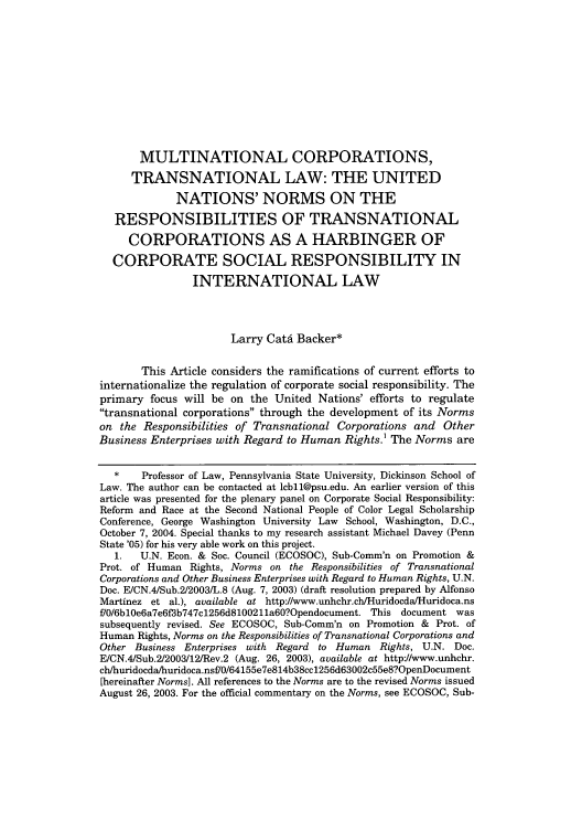 handle is hein.journals/colhr37 and id is 295 raw text is: MULTINATIONAL CORPORATIONS,
TRANSNATIONAL LAW: THE UNITED
NATIONS' NORMS ON THE
RESPONSIBILITIES OF TRANSNATIONAL
CORPORATIONS AS A HARBINGER OF
CORPORATE SOCIAL RESPONSIBILITY IN
INTERNATIONAL LAW
Larry Catd Backer*
This Article considers the ramifications of current efforts to
internationalize the regulation of corporate social responsibility. The
primary focus will be on the United Nations' efforts to regulate
transnational corporations through the development of its Norms
on the Responsibilities of Transnational Corporations and Other
Business Enterprises with Regard to Human Rights.1 The Norms are
*    Professor of Law, Pennsylvania State University, Dickinson School of
Law. The author can be contacted at lcbll@psu.edu. An earlier version of this
article was presented for the plenary panel on Corporate Social Responsibility:
Reform and Race at the Second National People of Color Legal Scholarship
Conference, George Washington University Law School, Washington, D.C.,
October 7, 2004. Special thanks to my research assistant Michael Davey (Penn
State '05) for his very able work on this project.
1.   U.N. Econ. & Soc. Council (ECOSOC), Sub-Comm'n on Promotion &
Prot. of Human Rights, Norms on the Responsibilities of Transnational
Corporations and Other Business Enterprises with Regard to Human Rights, U.N.
Doc. E/CN.4/Sub.2/2003/L.8 (Aug. 7, 2003) (draft resolution prepared by Alfonso
Martinez et al.), available at http://www.unhchr.ch/Huridocda/Huridoca.ns
f/0/6b10e6a7e6f3b747c1256d8100211a60?Opendocument. This document was
subsequently revised. See ECOSOC, Sub-Comm'n on Promotion & Prot. of
Human Rights, Norms on the Responsibilities of Transnational Corporations and
Other Business Enterprises with Regard to Human Rights, U.N. Doc.
E/CN.4/Sub.2/2003/12/Rev.2 (Aug. 26, 2003), available at http://www.unhchr.
ch/huridocda/huridoca.nsf/0/64155e7e814b38cc1256d63002c55e8?OpenDocument
[hereinafter Norms]. All references to the Norms are to the revised Norms issued
August 26, 2003. For the official commentary on the Norms, see ECOSOC, Sub-


