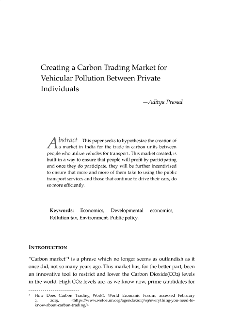 handle is hein.journals/gnlujldp9 and id is 143 raw text is: 











     Creating a Carbon Trading Market for

     Vehicular Pollution Between Private

     Individuals

                                               -Aditya Prasad






       A b r This paper seeks to hypothesize the creation of
           a market in India for the trade in carbon units between
        people who utilize vehicles for transport. This market created, is
        built in a way to ensure that people will profit by participating
        and once they do participate, they will be further incentivised
        to ensure that more and more of them take to using the public
        transport services and those that continue to drive their cars, do
        so more efficiently.




        Keywords:    Economics,   Developmental   economics,
        Pollution tax, Environment, Public policy.





INTRODUCTION

Carbon market' is a phrase which no longer seems as outlandish as it
once did, not so many years ago. This market has, for the better part, been
an innovative tool to restrict and lower the Carbon Dioxide(C02) levels
in the world. High C02 levels are, as we know now, prime candidates for

  How Does Carbon Trading Work?, World Economic Forum, accessed February
  2,     2019,    <https://www.weforum.org/agenda/2o17/o9/everything-you-need-to-
  know-about-carbon-trading/>


