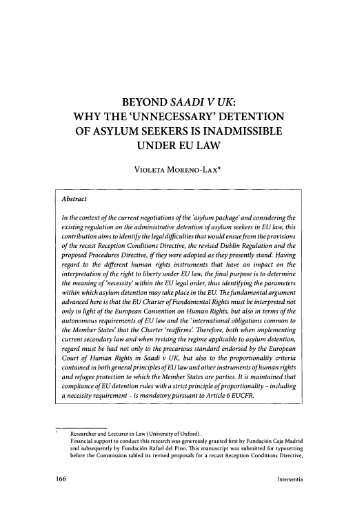 handle is hein.journals/hurandi5 and id is 167 raw text is: BEYOND SAADI V UK:
WHY THE 'UNNECESSARY' DETENTION
OF ASYLUM SEEKERS IS INADMISSIBLE
UNDER EU LAW
VIOLETA MORENO-LAX*
Abstract
In the context of the current negotiations of the 'asylum package' and considering the
existing regulation on the administrative detention of asylum seekers in EU law, this
contribution aims to identify the legal difficulties that would ensue from the provisions
of the recast Reception Conditions Directive, the revised Dublin Regulation and the
proposed Procedures Directive, if they were adopted as they presently stand. Having
regard to the different human rights instruments that have an impact on the
interpretation of the right to liberty under EU law, the final purpose is to determine
the meaning of 'necessity' within the EU legal order, thus identifying the parameters
within which asylum detention may take place in the EU. The fundamental argument
advanced here is that the EU Charter of Fundamental Rights must be interpreted not
only in light of the European Convention on Human Rights, but also in terms of the
autonomous requirements of EU law and the 'international obligations common to
the Member States' that the Charter 'reaffirms'. Therefore, both when implementing
current secondary law and when revising the regime applicable to asylum detention,
regard must be had not only to the precarious standard endorsed by the European
Court of Human Rights in Saadi v UK, but also to the proportionality criteria
contained in both general principles ofEU law and other instruments ofhuman rights
and refugee protection to which the Member States are parties. It is maintained that
compliance ofEU detention rules with a strict principle ofproportionality - including
a necessity requirement - is mandatory pursuant to Article 6 EUCFR.

Researcher and Lecturer in Law (University of Oxford).
Financial support to conduct this research was generously granted first by Fundaci6n Caja Madrid
and subsequently by Fundaci6n Rafael del Pino. This manuscript was submitted for typesetting
before the Commission tabled its revised proposals for a recast Reception Conditions Directive,

Intersentia

166


