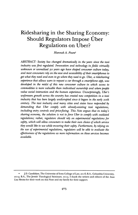 handle is hein.journals/ilr101 and id is 415 raw text is: 








Ridesharing in the Sharing Economy:

     Should Regulators Impose Uber

               Regulations on Uber?

                          Hannah  A. Posen*


ABSTRACT: Society   has changed dramatically in the years since the taxi
industry was first regulated. Innovation and technology in fields virtually
unknown   or unrealized 50 years ago have shaped consumer culture today,
and most consumers rely on the ease and accessibility of their smartphones to
get what they need and even to go where they need to go. Uber, a ridesharing
experience that allows users to request a car through a smartphone app, was
developed in the midst of this new consumer culture in which access to
commodities is more valuable than individual ownership and where people
value social interaction and the human experience. Unsurprisingly, Uber's
unforeseen growth across the country has created new competition in a taxi
industry that has been largely undisrupted since it began in the early 2oth
century. The taxi industry and many cities and states have responded by
demanding   that  Uber comply  with  already-existing taxi regulations,
including entry controls and price-fixing. This Note argues that in today's
sharing economy, the solution is not to force Uber to comply with outdated
regulations; rather, regulators should rely on experimental regulations for
safety, which will allow consumers to make their own choice of which service
they would like to use while ensuring their safety. Furthermore, by relying on
the use of experimental regulations, regulators will be able to evaluate the
effectiveness of the regulations as more information on these services becomes
available.


405


   *   J.D. Candidate, The University of Iowa College of Law, 2016; B.A., Columbia University,
2013; B.A., The Jewish Theological Seminary, 2013. 1 thank the writers and editors of the Iowa
Law Review for their work on this Note and my family for their support.



