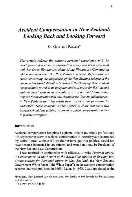 handle is hein.journals/newzlndlr2008 and id is 93 raw text is: Accident Compensation in New Zealand:
Looking Back and Looking Forward
SIR GEOFFREY PALMER*
This article reflects the author s personal experience with the
development of accident compensation policy and his involvement
with Sir Owen Woodhouse, chair of the Woodhouse Commission
which recommended the New Zealand scheme. Reflections are
made concerning the uniqueness of the New Zealand scheme in the
common law world. Attention is drawn to the challenge that accident
compensation posed at its inception and still poses for the income
maintenance systems as a whole. It is argued that future policy
requires the inequalities that now characterize income maintenance
in New Zealand and that result from accident compensation be
addressed. Some analysis is also offered to show that costs will
increase should the administration of accident compensation return
to private enterprise.
Introduction
Accident compensation has played a pivotal role in my whole professional
life. My experiences with accident compensation in the early years determined
my entire future. Without it I would not have got into politics, would not
have become interested in law reform, and would not now be President of
the New Zealand Law Commission.
I was retained, in conjunction with officials, to write Personal Injury:
A Commentary on the Report of the Royal Commission of Enquiry into
Compensation for Personal Injury in New Zealand, the New Zealand
Government White Paper (the White Paper) on the accident compensation
scheme that was published in 1969.' Later, in 1973, I was appointed as the
*President, New Zealand Law Commission. My thanks to Zoe Prebble for her assistance
with this article.
1 [1969] IVAJHRH 50.


