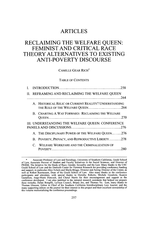 handle is hein.journals/scid25 and id is 261 raw text is: 







                          ARTICLES


  RECLAIMING THE WELFARE QUEEN:
       FEMINIST AND CRITICAL RACE
 THEORY ALTERNATIVES TO EXISTING
          ANTI-POVERTY DISCOURSE


                         CAMILLE GEAR RICH*

                         TABLE OF CONTENTS

    I. INTRODUCTION ....................................................... 258
    II. REFRAMING AND RECLAIMING THE WELFARE QUEEN
    .................................................................................. 2  6 4
       A. HISTORICAL RELIC OR CURRENT REALITY? UNDERSTANDING
           THE ROLE OF THE WELFARE QUEEN ............................. 264
       B. CHARTING A WAY FORWARD: RECLAIMING THE WELFARE
           Q U EEN    ................................................................ 270
    III. UNDERSTANDING THE WELFARE QUEEN: CONFERENCE
    PANELS AND          DISCUSSIONS ............................................. 276
       A. THE DISCIPLINARY POWER OF THE WELFARE QUEEN ......... 276
       B. POVERTY, PRIVACY, AND REPRODUCTIVE LIBERTY ........... 278
       C. WELFARE WORKFARE AND THE CRIMINALIZATION OF
           POVERTY  ............................................................. 280


   *    Associate Professor of Law and Sociology, University of Southern California, Gould School
of Law, Associate Provost of Student and Faculty Initiatives in the Social Sciences, and Director of
PRISM, The Initative for the Study of Race, Gender, Sexuality and the Law. Many thanks to the USC
Gould School of Law and the Dornsife Center for Feminist Research for providing conference funding
and support, in particular Alice Echols and Sheila Briggs, Director and Acting Director of the Center, as
well as Robert Rasmussen, Dean of the Gould School of Law. Also many thanks to the conference
participants and attendees, with special thanks to Dorothy Roberts, Michele Goodwin, Kaaryn
Gustafson, Ange-Marie Hancock, and Cheryl Harris for their encouragement and support as the
conference developed. I am also indebted to the intrepid research assistants that helped me prepare
these remarks, Dylan Bongfili, LaToya Council, Briana Jex, and Thomas Vu. Last, many thanks to
Thomas Gleeson, Editor in Chief of the Southern California Interdisciplinary Law Journal, and the
many supporting editors on the journal for their interest in this project and their excellent stewardship of
this volume memorializing the conference proceedings.


