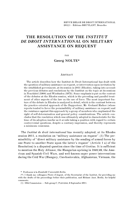 handle is hein.journals/belgeint45 and id is 241 raw text is: REVUE BELGE DE DROIT INTERNATIONAL
2012/1 - Editions BRUYLANT, Bruxelles
THE RESOLUTION OF THE INSTITUT
DE DROIT INTERNATIONAL ON MILITARY
ASSISTANCE ON REQUEST
PAR
Georg NOLTE*
ABSTRACT
The article describes how the Institut de Droit International has dealt with
the question of military assistance on request, or intervention upon invitation by
the established government, at its session in 2011 (Rhodes), taking into account
the previous debates and resolutions by the Institut on the topic at its sessions
in NeuchAtel (1900) and Wiesbaden (1975). Some emphasis is put on the context
of the debates at the Rhodes session, which is the preceding and parallel treat-
ment of other aspects of the law on the use of force. The most important fea-
ture of the debate in Rhodes is analyzed in detail, which is the contrast between
the practice- oriented approach of the Rapporteur, Mr. Gerhard Hafner (whose
reports tended to favor the permissibility of military assistance on request) and
the resistance against this approach by a group of members who emphasized the
right of self-determination and general policy considerations. The article con-
cludes that the resolution which was ultimately adopted is characteristic for the
time of its adoption insofar as it avoids taking a position with regard to certain
controversial questions, despite a contrary impression, and thereby represents
a minimum consensus.
The Institut de droit international has recently adopted, at its Rhodes
session 2011, a resolution on military assistance on request. (1) The per-
missibility of direct military assistance by the sending of armed forces by
one State to another State upon the latter's request (Article 1 a) of the
Resolution) is a disputed question since the time of Grotius. It is sufficient
to mention the Holy Alliance, the Hungarian uprising in 1848/49, the Ame-
rican and Spanish Civil Wars, and well-known super power interventions
during the Cold War (Hungary, Czechoslovakia, Afghanistan, Vietnam, the
* Professeur h la Humboldt Universitat Berlin.
(*) I thank my colleagues Pierre d'Argent, of the Secretariat of the Institut, for providing me
with the drafts of the proceedings before their publication, and Helmut Aust, Berlin, for helpful
comments.
(1) 10th Commission- Sub-group C, PLENIERE, 8 September 2011.


