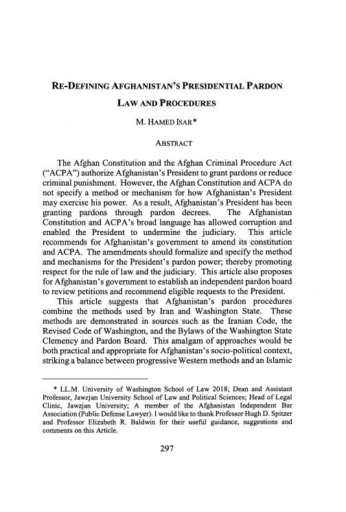 handle is hein.journals/calwi49 and id is 317 raw text is: 







  RE-DEFINING AFGHANISTAN'S PRESIDENTIAL PARDON

                   LAW   AND  PROCEDURES

                        M. HAMED   ISAR*

                             ABSTRACT

    The Afghan  Constitution and the Afghan Criminal Procedure Act
(ACPA)  authorize Afghanistan's President to grant pardons or reduce
criminal punishment. However, the Afghan Constitution and ACPA do
not specify a method or mechanism for how Afghanistan's President
may exercise his power. As a result, Afghanistan's President has been
granting  pardons  through  pardon  decrees.    The  Afghanistan
Constitution and ACPA's broad language has allowed corruption and
enabled  the President to undermine  the judiciary.  This  article
recommends  for Afghanistan's government to amend  its constitution
and ACPA.  The  amendments  should formalize and specify the method
and mechanisms  for the President's pardon power; thereby promoting
respect for the rule of law and the judiciary. This article also proposes
for Afghanistan's government to establish an independent pardon board
to review petitions and recommend eligible requests to the President.
    This  article suggests that Afghanistan's pardon   procedures
combine  the methods  used by Iran and Washington   State. These
methods  are demonstrated in sources such as the Iranian Code, the
Revised Code of Washington, and the Bylaws of the Washington State
Clemency  and Pardon Board.  This amalgam of approaches would be
both practical and appropriate for Afghanistan's socio-political context,
striking a balance between progressive Western methods and an Islamic


   * LL.M. University of Washington School of Law 2018; Dean and Assistant
Professor, Jawzjan University School of Law and Political Sciences; Head of Legal
Clinic, Jawzjan University; A member of the Afghanistan Independent Bar
Association (Public Defense Lawyer). I would like to thank Professor Hugh D. Spitzer
and Professor Elizabeth R. Baldwin for their useful guidance, suggestions and
comments on this Article.


297


