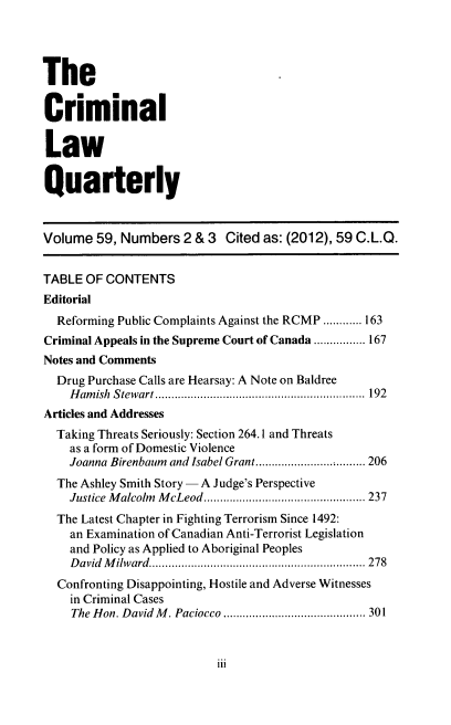 handle is hein.journals/clwqrty59 and id is 171 raw text is: The
Criminal
Law
Quarterly
Volume 59, Numbers 2 & 3 Cited as: (2012), 59 C.L.Q.
TABLE OF CONTENTS
Editorial
Reforming Public Complaints Against the RCMP ............ 163
Criminal Appeals in the Supreme Court of Canada ................ 167
Notes and Comments
Drug Purchase Calls are Hearsay: A Note on Baldree
Hamish Stewart     ......................... .....1 92
Articles and Addresses
Taking Threats Seriously: Section 264.1 and Threats
as a form of Domestic Violence
Joanna Birenbaum and Isabel Grant..... . ............... 206
The Ashley Smith Story - A Judge's Perspective
Justice Malcolm McLeod....................... 237
The Latest Chapter in Fighting Terrorism Since 1492:
an Examination of Canadian Anti-Terrorist Legislation
and Policy as Applied to Aboriginal Peoples
David Mi/ward.............................. 278
Confronting Disappointing, Hostile and Adverse Witnesses
in Criminal Cases
The Hon. David M. Paciocco           ............ ........ 301

iii


