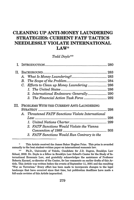 handle is hein.journals/hujil24 and id is 287 raw text is: CLEANING UP ANTI-MONEY LAUNDERING
STRATEGIES: CURRENT FATF TACTICS
NEEDLESSLY VIOLATE INTERNATIONAL
LAW*
Todd Doyle**
I. INTRODUCTION ................................................................. 280
II. BACKGROUND ................................................................... 283
A.   What Is Money Laundering? ..................................... 283
B. The Scope of the Problem .......................................... 284
C. Efforts to Clean up Money Laundering .................... 286
1. The United States ................................................ 286
2. International Endeavors: Generally .................... 290
3. The Financial Action Task Force ........................ 292
III. PROBLEMS WITH THE CURRENT ANTI-LAUNDERING
STRATEGY     ........................................................................ 298
A. Threatened FATF Sanctions Violate International
L aw   ........................................................................... 298
1. United Nations Charter ....................................... 299
2. FATF Sanctions Would Violate the Vienna
Convention of 1988 .............................................. 303
3. FATF Sanctions Would Run Contrary to the
This Article received the James Baker Hughes Prize. This prize is awarded
annually to the best student-written paper on international economic law.
Ph.D., University of Toledo, Candidate for J.D. Degree, Brooklyn Law
School, 2002. Dr. Doyle is a fellow in Brooklyn Law School's Center for the Study of In-
ternational Economic Law, and gratefully acknowledges the assistance of Professor
Roberta Karmel, co-director of the Center, for her comments on earlier drafts of this Ar-
ticle. This Article was written before the events of September 11, 2001 and the resulting
War on Terrorism. Every effort has been made to incorporate changes to the legal
landscape that have occurred since that time, but publication deadlines have made a
full-scale revision of this Article impractical.

279


