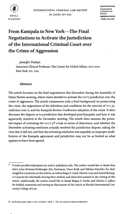 handle is hein.journals/intcrimlrb18 and id is 206 raw text is: 
                                                                   International
                  INTERNATIONAL CRIMINAL LAW REVIEWlaw
 BRILL                        18 (2018) 197-243                    Review
N IJ HOFF                                                          brilicom/icla



From Kampala to New York-The Final

Negotiations to Activate the Jurisdiction

of  the   International Criminal Court over

the   Crime of Aggression


        Jennifer Trahan
     Associate Clinical Professor, The Center for Global Affairs, NYU-SPS,
     NewYork,  NY, USA



        Abstract

The article focusses on the final negotiations this December during the Assembly of
States Parties meeting, where states decided to activate the Icc's jurisdiction over the
crime of aggression. The article commences with a brief background on prosecuting
the crime, the negotiation of the definition and conditions for the exercise of icc ju-
risdiction over it, and the Kampala Review Conference adoption of the crime. It then
discusses the dispute as to jurisdiction that developed post-Kampala, and how it was
apparently resolved at the December meeting. The article then assesses the poten-
tial impact of activating the Icc's 4t crime in terms of deterrence, and whether the
December  activating resolution actually resolved the jurisdiction dispute, taking the
view that it did not, and that the activating resolution was arguably an improper modi-
fication of the Kampala agreement and jurisdiction may not be as limited as what
appears to have been agreed.






   E-mail: jennifer.trahan@att.net and/or jt487@nyu.edu. The author would like to thank Sina
   Alavi, Jutta Bertram-Nothnagel, Jrn Eiermann, Claus Krep, and Nikolas Stiirchler for their
   insightful comments on this article, as well as Roger S. Clark, Patrick Luna and Astrid Reising-
   er Coracini for informally sharing their wisdom and ideas that assisted in the writing of this
   article. Additionally, the author would like to thank Megan S. Fairlie and Charles C. Jallow
   for helpful comments and serving as discussants of the article at Florida International Uni-
   versity College of Law.


@  KONINKLIJKE BRILL NV, LEIDEN, 2018 1 DOI 10.1163/15718123-01802003


