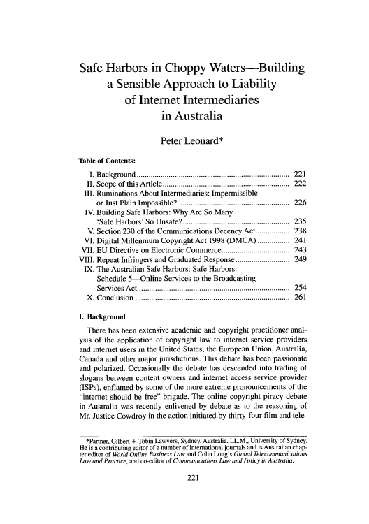 handle is hein.journals/jintmeel3 and id is 229 raw text is: Safe Harbors in Choppy Waters-Building
a Sensible Approach to Liability
of Internet Intermediaries
in Australia
Peter Leonard*
Table of Contents:
I. Background       ..................................... 221
II. Scope of this Article ..............    ................. 222
III. Ruminations About Intermediaries: Impermissible
or Just Plain Impossible?         .................    226
IV. Building Safe Harbors: Why Are So Many
'Safe Harbors' So Unsafe?  ........................... 235
V. Section 230 of the Communications Decency Act................. 238
VI. Digital Millennium Copyright Act 1998 (DMCA) ................ 241
VII. EU Directive on Electronic Commerce...........   ..... 243
VIII. Repeat Infringers and Graduated Response ......  ....... 249
IX. The Australian Safe Harbors: Safe Harbors:
Schedule 5-Online Services to the Broadcasting
Services Act      ....................................... 254
X. Conclusion       ...........................     ........ 261
I. Background
There has been extensive academic and copyright practitioner anal-
ysis of the application of copyright law to internet service providers
and internet users in the United States, the European Union, Australia,
Canada and other major jurisdictions. This debate has been passionate
and polarized. Occasionally the debate has descended into trading of
slogans between content owners and internet access service provider
(ISPs), enflamed by some of the more extreme pronouncements of the
internet should be free brigade. The online copyright piracy debate
in Australia was recently enlivened by debate as to the reasoning of
Mr. Justice Cowdroy in the action initiated by thirty-four film and tele-
*Partner, Gilbert + Tobin Lawyers, Sydney, Australia. LL.M., University of Sydney.
He is a contributing editor of a number of international journals and is Australian chap-
ter editor of World Online Business Law and Colin Long's Global Telecommunications
Law and Practice, and co-editor of Communications Law and Policy in Australia.

221


