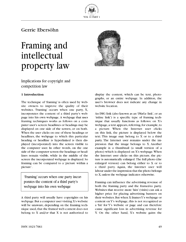 handle is hein.journals/jutbusil11 and id is 49 raw text is: VOL 11 PART 1

Gerrie Ebers6hn
Framing and
intellectual
property law
Implications for copyright and
competition law

1 Introduction
The technique of 'framing' is often used by web-
site owners to improve the quality of their
websites. 'Framing' occurs when one party, X,
incorporates the content of a third party's web-
page into his own wcbpage. A webpage that uses
framing techniques works as follows on a com-
puter user's screen: headlines or headings may be
displayed on one side of the screen, or on both.
When the user clicks on one of these headings or
headlines, the webpage to which this particular
heading or headline is hyperlinked is then dis-
played (incorporated) into the screen visible to
the computer user. In other words, on the one
side of the computer screen the headings or head-
lines remain visible, while in the middle of the
screen the incorporated webpage is displayed. So
framing can be compared to a 'picture within a
picture'.
'Framing' occurs when one party incor-
porates the content of a third party's
webpage into his own webpage
A third party will usually have copyrights on his
webpage. But a computer user visiting X's website
will be unaware, depending on the framing tech-
nique used, that the framed web content does not
belong to X and/or that X is not authorized to

display the content, which can be text, photo-
graphs, or an entire webpage. In addition, the
user's browser does not indicate any change in
website location.
An IMG link (also known as an 'IMaGe link', or an
'inlinc link') is a specific type of framing tech-
nique that usually functions as follows: on X's
webpage, a text appears, referring, for example, to
a picture. When    the Internet user clicks
on this link, the picture is displayed below the
text. This image may belong to X or to a third
party. The Internet user remains under the im-
pression that the image belongs to X. Another
example is a thumbnail (a small version of a
photo) which is displayed on X's webpage. When
the Internet user clicks on this picture, the pic-
ture is automatically enlarged. The full photo (the
enlarged version) can belong either to X or to
a third party. Again, the Internet user will
labour under the impression that the photo belongs
to X, unless the webpage indicates otherwise.
Framing can influence the advertising revenue of
both the framing party and the framed-to party.
Websites that receive more 'hits' (visits) can ask a
higher price for placing advertising banners on
their websites. But when X frames Y's webpage or
content on Y's webpage, this is not recognized as
a 'hit' for Y's website or page and can therefore
cause significant loss in advertising revenue for
Y On the other hand, X's website gains the

ISSN 1021-7061


