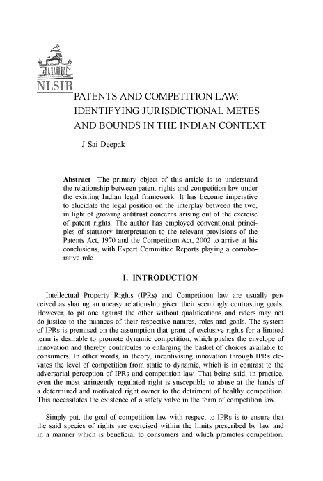 handle is hein.journals/nlsind27 and id is 155 raw text is: 











           PATENTS AND COMPETITION LAW:

           IDENTIFYING JURISDICTIONAL METES

           AND BOUNDS IN THE INDIAN CONTEXT

           -J Sai Deepak



        Abstract The primary object of this article is to understand
        the relationship between patent rights and competition law under
        the existing Indian legal framework. It has become imperative
        to elucidate the legal position on the interplay between the two,
        in light of growing antitrust concerns arising out of the exercise
        of patent rights. The author has employed conventional princi-
        ples of statutory interpretation to the relevant provisions of the
        Patents Act, 1970 and the Competition Act, 2002 to arrive at his
        conclusions, with Expert Committee Reports playing a corrobo-
        rative role.

                          I. INTRODUCTION

   Intellectual Property Rights (IPRs) and Competition law are usually per-
ceived as sharing an uneasy relationship given their seemingly contrasting goals.
However, to pit one against the other without qualifications and riders may not
do justice to the nuances of their respective natures, roles and goals. The system
of IPRs is premised on the assumption that grant of exclusive rights for a limited
term is desirable to promote dynamic competition, which pushes the envelope of
innovation and thereby contributes to enlarging the basket of choices available to
consumers. In other words, in theory, incentivising innovation through IPRs ele-
vates the level of competition from static to dynamic, which is in contrast to the
adversarial perception of IPRs and competition law. That being said, in practice,
even the most stringently regulated right is susceptible to abuse at the hands of
a determined and motivated right owner to the detriment of healthy competition.
This necessitates the existence of a safety valve in the form of competition law.

   Simply put, the goal of competition law with respect to IPRs is to ensure that
the said species of rights are exercised within the limits prescribed by law and
in a manner which is beneficial to consumers and which promotes competition.


