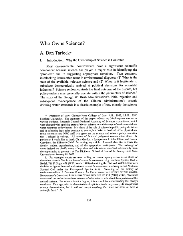 handle is hein.journals/pensaenlar10 and id is 159 raw text is: Who Owns Science?
A. Dan Tarlock*
I.   Introduction: Why the Ownership of Science is Contested
Most environmental controversies have a significant scientific
component because science has played a major role in identifying the
problem and in suggesting appropriate remedies. Two common,
interlocking issues often recur in environmental disputes: (1) What is the
state of the available, relevant science and (2) When is it legitimate to
substitute democratically arrived at political decisions for scientific
judgment? Science seldom controls the final outcome of the dispute, but
policy-makers must generally operate within the parameters of science.
The story of the George W. Bush administration's initial rejection and
subsequent re-acceptance of the Clinton administration's arsenic
drinking water standards is a classic example of how closely the science
* Professor of Law, Chicago-Kent College of Law. A.B., 1962, LL.B., 1965
Stanford University. The argument of this paper reflects my 30-plus-years service on
various National Research Council-National Academy of Sciences committees, which
were charged with applying state-of-the-art science to a wide range of environmental and
water resources policy issues. My views of the role of science in public policy decisions
and in informing legal rules continue to evolve, but I wish to thank all of the physical and
social scientists and NRC staff who gave me the science and science policy education
that I missed in college. All errors of fact and judgment remain mine alone. In
particular, I would like to thank Chris Gordon, a Symposium Articles Editor, and Lauren
Carothers, the Editor-in-Chief, for editing my article. I would also like to thank the
faculty, student organizations, and all the symposium participants. The exchange of
views helped me clarify many of my ideas and this article benefited substantially from
the opportunity to present it at The Dickinson School of Law of the Pennsylvania State
University on January 18, 2002.
1. For example, courts are most willing to reverse agency action as an abuse of
discretion when it flies in the face of scientific consensus. E.g. Northern Spotted Owl v.
Hodel, 716 F. Supp. 479 (W.D. Wash. 1988) (describing the Fish and Wildlife Service's
decision to ignore internal and external scientific consensus inrefusing to list Northern
Spotted Owl under the Endangered Species Act).    Summing up the history of
environmentalism, J. DONALD HUGHES, AN ENVIRONMENTAL HISTORY OF THE WORLD:
HUMANKIND'S CHANGING ROLE IN THE COMMUNITY OF LIFE 239 (2001) writes, We must
understand our.collective actions in terms of what science tells about the operations of the
natural systems. But science is not a dogma; it is a search for understanding that always
continues. Thus age, with its characteristic skepticism, tends only slowly its accept what
science demonstrates, but it will not accept anything that does not seem to have a
scientific basis. Id.

135



