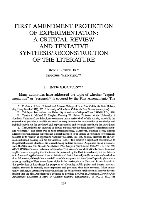 handle is hein.journals/scid8 and id is 191 raw text is: FIRST AMENDMENT PROTECTION
OF EXPERIMENTATION:
A CRITICAL REVIEW
AND TENTATIVE
SYNTHESIS/RECONSTRUCTION
OF THE LITERATURE
Roy G. SPECE, JR.*
JENNIFER WEINZIERL**
I. ITRODUCTION***
Many authorities have addressed the topic of whether experi-
mentation or research' is covered by the First Amendment.2 The
* Professor of Law, University of Arizona College of Law; B.A. California State Univer-
sity, Long Beach (1972); J.D., University of Southern California Law School (same year).
Third-year law student, the University of Arizona College of Law, 1997-98, J.D., 1998.
*    Thanks to Michael H. Shapiro, Dorothy W. Nelson Professor at the University of
Southern California Law School, for comments on an earlier draft of this Article, especially the
suggestion of pursuing a possible structural analogy between the relationships of association and
political speech, on the one hand, and experimentation and scientific speech, on the other hand.
1. This Article is not intended to discuss exhaustively the definitions of experimentation
and research. The terms will be used interchangeably. Moreover, although it only directly
addresses certain cloning experiments, it is not intended to be limited in relevance to biomedical
research or to basic as opposed to applied research. In 1985, political scientist, Ira H. Car-
men, published Cloning and the Constitution (1985). This work is a significant contribution to
the political science literature, but it is not strong on legal doctrine. As pointed out in a review-
John B. Attanasio, The Genetic Revolution: What Lawyers Don't Know, 63 N.Y.U. L. REv. 662,
686-88 (1988)-Carmen makes an indefensible First Amendment distinction between basic and
applied research, arguing that the former is protected by the First Amendment, but the latter is
not. Basic and applied research are so intertwined that it is usually futile to make such a distinc-
tion. Moreover, although commercial speech is less protected than pure speech, given that a
major grounding of First Amendment rights is the marketplace of ideas and its relationship to
the production of knowledge for purposes of advancing public policy and human interests,
applied research is arguably more important and protected than basic research. Most impor-
tantly, perhaps, as Attanasio points out, making the distinction is itself a form of content discrim-
ination that the First Amendment is designed to prohibit. See John B. Attanasio, Does the First
Amendment Guarantee a Right to Conduct Scientific Experiments?, 14 J.C. & U.L. 435



