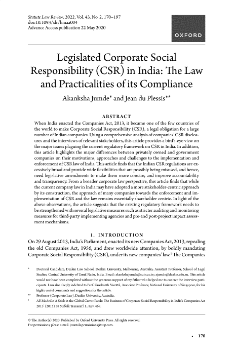 handle is hein.journals/statlr43 and id is 175 raw text is: Statute Law Review, 2022, Vol. 43, No. 2, 170-197
doi:10.1093/slr/hmaa004
Advance Access publication 22 May 2020
Legislated Corporate Social
Responsibility (CSR) in India: The Law
and Practicalities of its Compliance
Akanksha Jumde* and Jean du Plessis**
ABSTRACT
When India enacted the Companies Act, 2013, it became one of the few countries of
the world to make Corporate Social Responsibility (CSR), a legal obligation for a large
number of Indian companies. Using a comprehensive analysis of companies' CSR disclos-
ures and the interviews of relevant stakeholders, this article provides a bird's-eye view on
the major issues plaguing the current regulatory framework on CSR in India. In addition,
this article highlights the major differences between privately owned and government
companies on their motivations, approaches and challenges to the implementation and
enforcement of CSRlaw of India. This article finds that the Indian CSR regulations are ex-
cessively broad and provide wide flexibilities that are possibly being misused, and hence,
need legislative amendments to make them more concise, and improve accountability
and transparency. From a broader corporate law perspective, this article finds that while
the current company law in India may have adopted a more stakeholder-centric approach
by its construction, the approach of many companies towards the enforcement and im-
plementation of CSR and the law remains essentially shareholder centric. In light of the
above observations, the article suggests that the existing regulatory framework needs to
be strengthened with several legislative measures such as stricter auditing and monitoring
measures for third-party implementing agencies and pre-and post-project impact assess-
ment mechanisms.
1. INTRODUCTION
On 29 August 2013, India's Parliament, enacted its new Companies Act, 2013, repealing
the old Companies Act, 1956, and drew worldwide attention, by boldly mandating
Corporate Social Responsibility (CSR), under its new companies' law.' The Companies
*   Doctoral Candidate, Deakin Law School, Deakin University, Melbourne, Australia; Assistant Professor, School of Legal
Studies, Central University of Tamil Nadu, India. Email: akankshajumde@cutn.ac.in; ajumde@deakin.edu.au. This article
would not have been completed without the generous support of my father who helped me to contact the interview parti-
cipants. I am also deeply indebted to Prof. Umakanth Varottil, Associate Professor, National University of Singapore, for his
highly useful comments and suggestions for the article.
**  Professor (Corporate Law), Deakin University, Australia.
AE McArdle A Stick in the Global Carrot Patch: The Business of Corporate Social Responsibility in India's Companies Act
2013' (2015) 38 Suffolk Transnat'l L. Rev. 467.
SThe Author(s) 2020. Published by Oxford University Press. All rights reserved.
For permissions, please e-mail: journals.permissions@oup.com.

.  170


