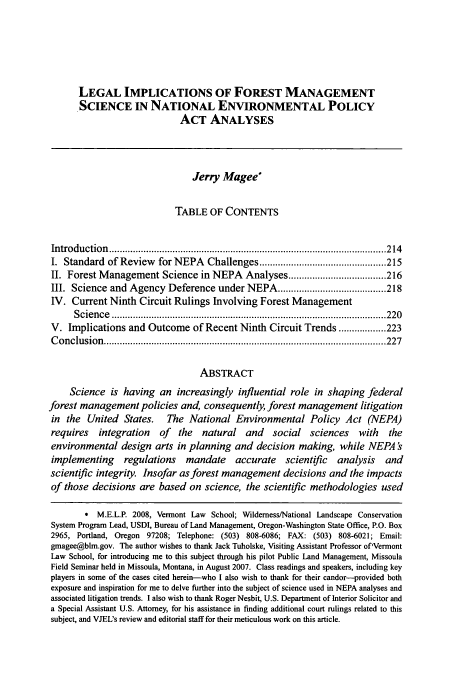 handle is hein.journals/vermenl10 and id is 225 raw text is: LEGAL IMPLICATIONS OF FOREST MANAGEMENT
SCIENCE IN NATIONAL ENVIRONMENTAL POLICY
ACT ANALYSES
Jerry Magee*
TABLE OF CONTENTS
Introduction   ......................................................................................................... 214
I. Standard of Review for NEPA Challenges ................................................ 215
II. Forest Management Science in NEPA Analyses ..................................... 216
III. Science and Agency Deference under NEPA ......................................... 218
IV. Current Ninth Circuit Rulings Involving Forest Management
S cien ce  ........................................................................................................ 220
V. Implications and Outcome of Recent Ninth Circuit Trends .................. 223
C onclusion  ........................................................................................................... 227
ABSTRACT
Science is having an increasingly influential role in shaping federal
forest management policies and, consequently, forest management litigation
in the United States. The National Environmental Policy Act (NEPA)
requires    integration     of  the   natural    and    social    sciences    with    the
environmental design arts in planning and decision making, while NEPA 's
implementing      regulations     mandate      accurate    scientific    analysis    and
scientific integrity. Insofar as forest management decisions and the impacts
of those decisions are based on science, the scientific methodologies used
* M.E.L.P. 2008, Vermont Law School; Wilderness/National Landscape Conservation
System Program Lead, USDI, Bureau of Land Management, Oregon-Washington State Office, P.O. Box
2965, Portland, Oregon 97208; Telephone: (503) 808-6086; FAX: (503) 808-6021; Email:
gmagee@blm.gov. The author wishes to thank Jack Tuholske, Visiting Assistant Professor of'Vermont
Law School, for introducing me to this subject through his pilot Public Land Management, Missoula
Field Seminar held in Missoula, Montana, in August 2007. Class readings and speakers, including key
players in some of the cases cited herein-who I also wish to thank for their candor--provided both
exposure and inspiration for me to delve further into the subject of science used in NEPA analyses and
associated litigation trends. I also wish to thank Roger Nesbit, U.S. Department of Interior Solicitor and
a Special Assistant U.S. Attorney, for his assistance in finding additional court rulings related to this
subject, and VJEL's review and editorial staff for their meticulous work on this article.


