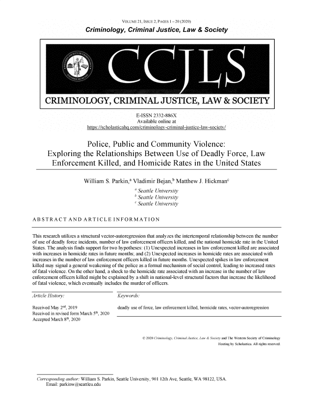 handle is hein.journals/wescrim21 and id is 100 raw text is: 


               VOLUME 21, ISSUE 2, PAGES 1 -20 (2020)
Criminology, Criminal Justice, Law & Society


                     E-ISSN 2332-886X
                     Available online at
https://scholasticahg.com/criminology-criminal-justice-law-societv/


                       Police, Public and Community Violence:

      Exploring the Relationships Between Use of Deadly Force, Law

        Enforcement Killed, and Homicide Rates in the United States


                     William   S. Parkin,a Vladimir Bejan,b Matthew   J. HickmanC

                                           a Seattle University
                                           b Seattle University
                                           C Seattle University


ABSTRACT AND ARTICLE INFORMATION


This research utilizes a structural vector-autoregression that analyzes the intertemporal relationship between the number
of use of deadly force incidents, number of law enforcement officers killed, and the national homicide rate in the United
States. The analysis finds support for two hypotheses: (1) Unexpected increases in law enforcement killed are associated
with increases in homicide rates in future months; and (2) Unexpected increases in homicide rates are associated with
increases in the number of law enforcement officers killed in future months. Unexpected spikes in law enforcement
killed may signal a general weakening of the police as a formal mechanism of social control, leading to increased rates
of fatal violence. On the other hand, a shock to the homicide rate associated with an increase in the number of law
enforcement officers killed might be explained by a shift in national-level structural factors that increase the likelihood
of fatal violence, which eventually includes the murder of officers.


Article History:


Keywords:


Received May 2d, 2019
Received in revised form March 5th, 2020
Accepted March 8th 2020


deadly use of force, law enforcement killed, homicide rates, vector-autoregression


© 2020 Criminology, Criminal Justice, Law & Society and The Western Society of Criminology
                                Hosting by Scholastica. All rights reserved.


Corresponding author: William S. Parkin, Seattle University, 901 12th Ave, Seattle, WA 98122, USA.
    Email: parkinw@seattleu.edu


CRIMINOLOGY, CRIMINAL JUSTICE, LAW & SOCIETY


