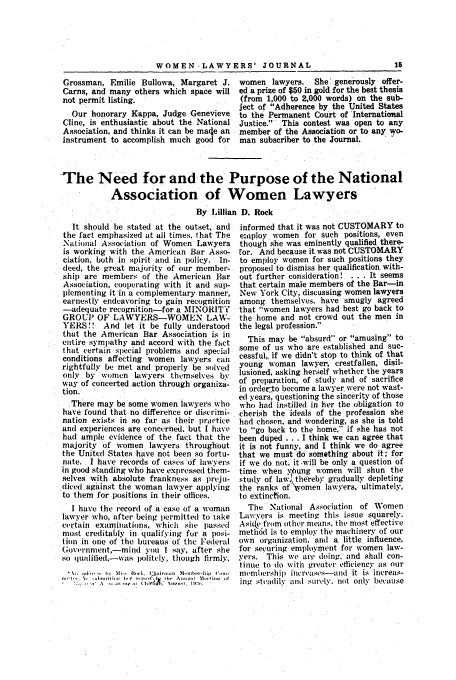handle is hein.journals/wolj18 and id is 33 raw text is: WOMEN-LAWYERS' JOURNAL                                    15
Grossman, Emilie Bullowa, Margaret J. women lawyers.         She generously offer-
Carns, and many others which space will ed a prize of $50 in gold for the best thesis
not permit listing.                        (from 1,000 to 2,000 words) on the sub-
ject of Adherence by the United States
Our honorary Kappa, Judge     enevieve   to the Permanent Court of International
Cline, is enthusiastic about the National Justice.  This contest was open to any
Association, and thinks it can be ma~e an  member of the Association or to any wo-
instrument to accomplish much good for     man subscriber to the Journal.
The Need for and the Purpose of the National
Association of Women Lawyers
By Lillian D. Rock

It should be stated at the outset, and
the fact emphasized at all times, that The
National Association of Women Lawyers
is working with the American Bar Asso-
ciation, both in spirit and in policy. In-
deed, the great majority of our member-
ship are members of the American Bar
Association, cooperating with it and sup-
plementing it in a complementary manner,
earnestly endeavoring to gain recognition
-adequate recognition-for a MINORITY
GROUP OF LAWYERS-WOMEN LAW-
YERS!! And let it be fully understood
that the American Bar Association is in
entire sympathy and accord with the fact
that certain special problems and special
conditions affecting women lawyers can
rightfully be met and properly be solved
only by women kwyers themselves by
way of concerted action through organiza-
tion.
There may be some women lawyers who
have found that no difference or discrimi-
nation exists in so far as their practice
and experiences are concerned, but I have
had ample evidence of the fact that the
majority of women lawyers throughout
the United States have not been so fortu-
nate. I have records of cases of lawyers
in good standing who have expressed them-
selves with absolute frankness as preju-
diced against the woman lawyer applying
to them for positions in their offices.
I have the record of a case of a woman
lawyer who, after being permitted to take
certain examinations, which she passed
most creditably in qualifying for a posi-
tion in one of the bureaus of the Federal
Go(e'irnment,-mind you I say, after she
so quailied,-was politely, though firmly,
i n. -  I., h ri-   I , ain--  0.-ln  Irflih   i-
Wl*t   -llllllt A ~   (~~'104)  wlq'  i   ].t'il  ~

informed that it was not CUSTOMARY to
e:aploy women for such positions, even
though she was eminently qualified there-
'for. And because it was not CUSTOMARY
to employ women for such positions they
proposed to dismiss her qualification with-
out further consideration! . . . It seems
that certain male members of the Bar-in
New York City, discussing women lawyers
among themselves. have smugly agreed
that women lawyers had best go back to
the home and not crowd out the men in
the legal profession.
This may be absurd or amusing to
some of us who are established and suc-
cessful,, if we didn't stop to think of that
young woman lawyer, crestfallen, disil-
lusioned, asking herself whether the years
of preparation, of study and of sacrifice
in orderto become a lawyer were not wast-
ed years, questioning the sincerity of those
who had instilled in her the obligation to
cherish the ideals of the profession she
had chosen, and wondering, as she is told
to go back to the home, if she has not
been duped . . I think we can agree that
it is not funny, and I think we do agree
that we must do something about it; for
if we do not, it .will be only a question of
time when yP. ung women will shun the
study of law, thereby gradually depleting
the ranks of 'omen lawyers, ultimately,
to extinction.
The National Association of Women
Lawyers is meeting this issue squarely.
Asidka from other means, the most effective
meth6d is to employ the machinery of our
own oiganization. and a little influence,
for securing employment for women law-
yers. This we ale doing, and shall con-
tinue to do with greater efficiency Is our
membiership incretades-and it is increas-
ing steadily at1 surely, not only because


